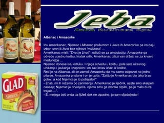 Albanac i Amazonke Idu Amerikanac, Nijemac i Albanac prašumom i ulove ih Amazonke pa im daju izbor: smrt ili život bez njihove 'muškosti' ...  Amerikanac misli: "Život je život" i odluči se za amputaciju. Amazonke ga odvedu u jednu kolibu, kratak urlik, Amerikanac izlazi van držeći se za krvavo međunožje ... Nijemac donese istu odluku. I njega odvedu u kolibu, pola sata užasnog urlikanja i jaukanja i napokon i on sav krvav izlazi iz kolibe.  Red je na Albanca, ali on zamoli Amazonku da mu samo odgovori na jedno pitanje. Amazonka pristane i on je upita: "Zašto je Amerikanac bio tako brzo gotov, a kod Nijemca je to potrajalo?" - Znaš, mi ih režemo po zanimanju. Amerikanac je liječnik, uzele smo skalpel i caaaap; Nijemac je drvosječa, njemu smo ga morale otpiliti, pa je malo duže trajalo ...". - E, mojega ćeš onda da ljižeš dok ne otpadne, ja sam sljadoljedar! 