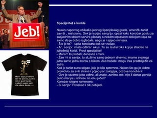 Specijalitet s koride Nakon napornog obilaska jednog španjolskog grada, američki turist završi u restoranu. Dok je ispijao sangriju, opazi kako konobar gostu za susjednim stolom servira pladanj s nekom loptastom delicijom koja ne samo da je dobro izgledala, nego je i sjajno mirisala. - Što je to? - upita konobara dok se vraćao. - Ah, senjor, imate odličan ukus. To su testisi bika koji je stradao na jutrošnjoj koridi. Pravi specijalitet! - Moram to probati; donesite i meni. - Žao mi je senjor, to služimo samo jednom dnevno; imamo svakoga jutra samo jednu borbu s bikom. Ako hoćete, mogu Vas predbilježiti za sutra. Kad je turist sutra stigao, jelo je bilo spremno. Nakon što ga je dobro promotrio sa svih strana i pojeo par zalogaja, pozove konobara:  - Ovo je stvarno jako dobro, ali znate, zanima me, nije li danas porcija puno manja u odnosu na onu jučer? Konobar slegne ramenima:  - Si senjor. Ponekad i bik pobijedi. 