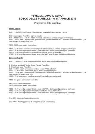 “SVEGLI… AMO IL GUFO”
             BOSCO DELLE PIANELLE – 6 e 7 APRILE 2013
                                   Programma delle iniziative

Sabato 6 aprile

8:00 - 13:00/15:00- 18:00 punto informazione a cura della Proloco Martina Franca.

8.30 iscrizioni gara Team Bike e prove circuito.
9.30 – 13.30 in area 1 10.00 - 12.00 in area 2 laboratori, a cura del Gruppo Speleologico
12:00 – 13.00 area 3 degustazione, presentazione, proiezione filmati sul Capocollo di Martina Franca (Tra
capo e Collo), a cura di Slow food.

13:30 -15:00 sosta area 4 ristorazione.

14:00 - 17:00 area 5 dimostrazioni arrampicate ed escursioni, a cura del Gruppo Speleologico
15:00 - 16:00 area 3 proiezioni filmati, a cura del WWF e del Gruppo Speleologico Martinese
16:00 - 17:00 area 3 proiezioni filmati laboratori frutta, a cura di Slow food
17:00 - 18:00 area 3 proiezioni filmati, a cura del WWF e del Gruppo Speleologico Martinese

Domenica 7 aprile

8:00 - 13:00/15:00 - 18:00 punto informazione a cura della Proloco Martina Franca.

9: 00 ultime iscrizioni 9° trofeo Bosco Pianelle Team Bike
9: 30 partenza gara Team Bike
9:30 - 13:30 in area 1 animazione bimbi, a cura di “Pilda e Polda”
10:00 - 12.00 in area 2 laboratori, a cura del Gruppo Speleologico
12:00 - 13 :00 area 3 degustazione, presentazione, proiezione filmati sul Capocollo di Martina Franca (Tra
capo e Collo), a cura di Slow food.
13:00 - 17:00 escursioni a cavallo,a cura dell’Azienda Zootecnica Amatulli

13:00 fine gara e premiazioni Team Bike

14:00 musica e intrattenimento
13:30 -15:00 sosta area 4 ristorazione.

15:00 - 16:00 area 3 proiezioni filmati, a cura del WWF e del Gruppo Speleologico Martinese
16:00 - 17:00 area 3 proiezioni filmati laboratori frutta, a cura di Slow food
17:00 - 18:00 area 3 proiezioni filmati, a cura del WWF e del Gruppo Speleologico Martinese


Area 6/7/8 Area parcheggio (Misericordia)

area 9 Area Parcheggio mezzi di emergenza (SER, Misericordia)
 