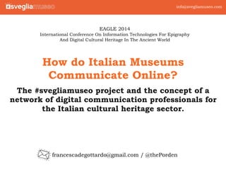info@svegliamuseo.com 
How do Italian Museums 
Communicate Online? 
The #svegliamuseo project and the concept of a 
network of digital communication professionals for 
the Italian cultural heritage sector. 
francescadegottardo@gmail.com / @thePorden testo 
1 
EAGLE 2014 
International Conference On Information Technologies For Epigraphy 
And Digital Cultural Heritage In The Ancient World 
 