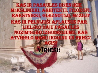 Kas ir pasaules diženākie mākslinieki, arhitekti, filozofi, rakstnieki, gleznotāji, mūziķi?Kas ir pelnījuši aplausus par lielāko daļu pasaules nozīmīgāko izgudrojumu, kas atvieglo manu ikdienu un priecē acis?VĪRIEŠI!Šodien es liecu galvu Tavas rases priekšā un saku – es priecājos par Tevi, Tu esi lielisks!