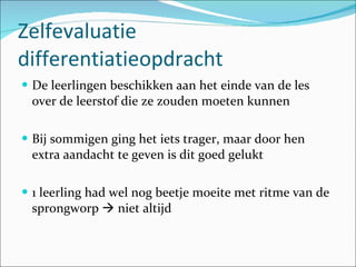 Zelfevaluatie differentiatieopdracht De leerlingen beschikken aan het einde van de les over de leerstof die ze zouden moeten kunnen Bij sommigen ging het iets trager, maar door hen extra aandacht te geven is dit goed gelukt 1 leerling had wel nog beetje moeite met ritme van de sprongworp    niet altijd 