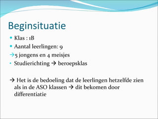 Beginsituatie Klas : 1B Aantal leerlingen: 9 5 jongens en 4 meisjes Studierichting    beroepsklas    Het is de bedoeling dat de leerlingen hetzelfde zien als in de ASO klassen    dit bekomen door differentiatie  