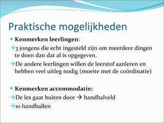 Praktische mogelijkheden  Kenmerken leerlingen :  3 jongens die echt ingesteld zijn om meerdere dingen te doen dan dat al is opgegeven.  De andere leerlingen willen de leerstof aanleren en hebben veel uitleg nodig (moeite met de coördinatie) Kenmerken accommodatie: De les gaat buiten door    handbalveld 10 handballen 