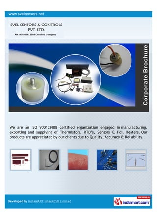 We are an ISO 9001:2008 certified organization engaged in manufacturing,
exporting and supplying of Thermistors, RTD’s, Sensors & Foil Heaters. Our
products are appreciated by our clients due to Quality, Accuracy & Reliability.
 