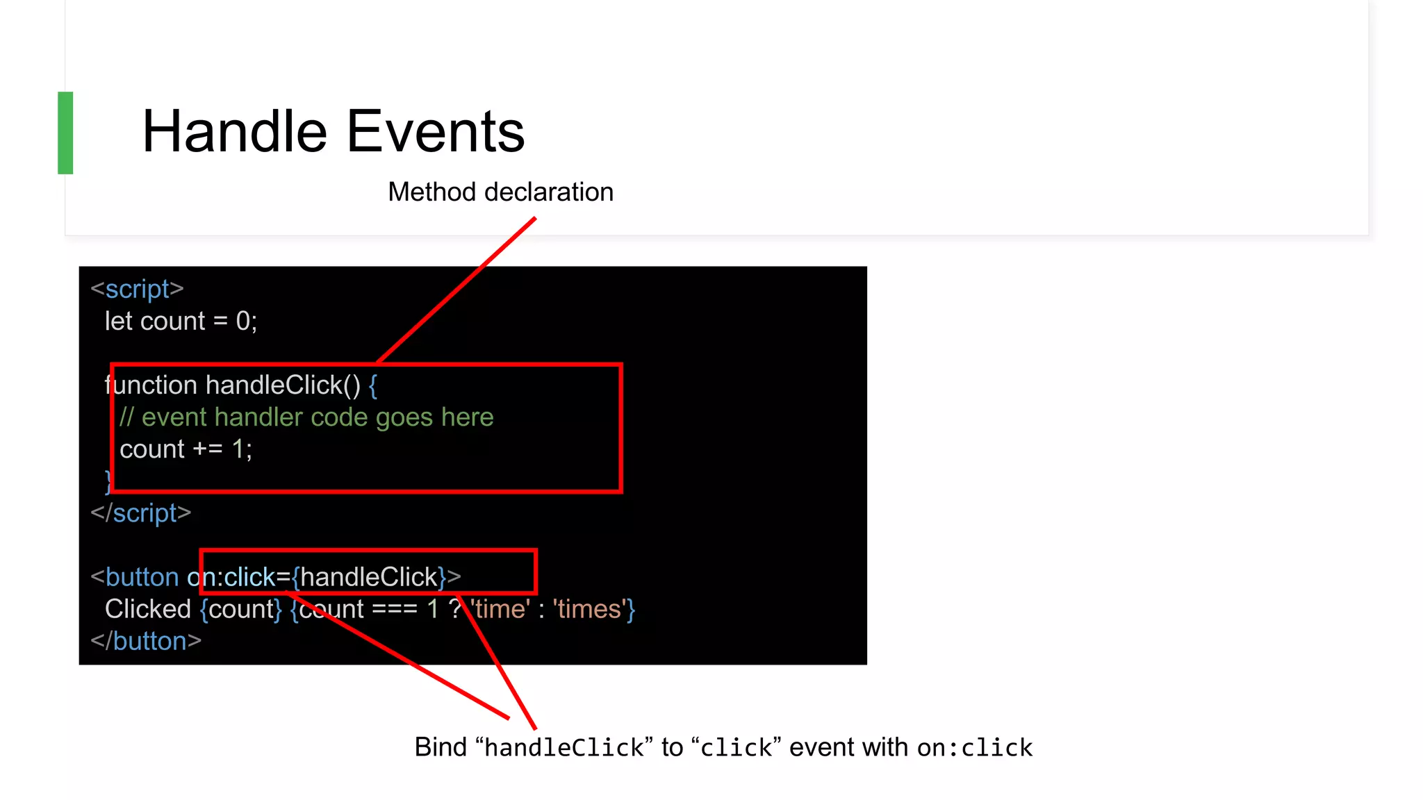 Handle Events
<script>
let count = 0;
function handleClick() {
// event handler code goes here
count += 1;
}
</script>
<button on:click={handleClick}>
Clicked {count} {count === 1 ? 'time' : 'times'}
</button>
Method declaration
Bind “handleClick” to “click” event with on:click
 