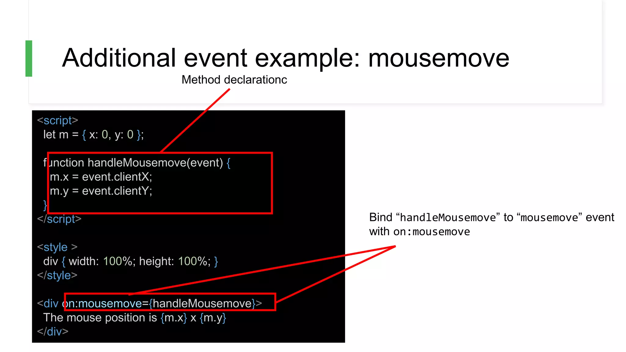 Additional event example: mousemove
<script>
let m = { x: 0, y: 0 };
function handleMousemove(event) {
m.x = event.clientX;
m.y = event.clientY;
}
</script>
<style >
div { width: 100%; height: 100%; }
</style>
<div on:mousemove={handleMousemove}>
The mouse position is {m.x} x {m.y}
</div>
Bind “handleMousemove” to “mousemove” event
with on:mousemove
Method declarationc
 