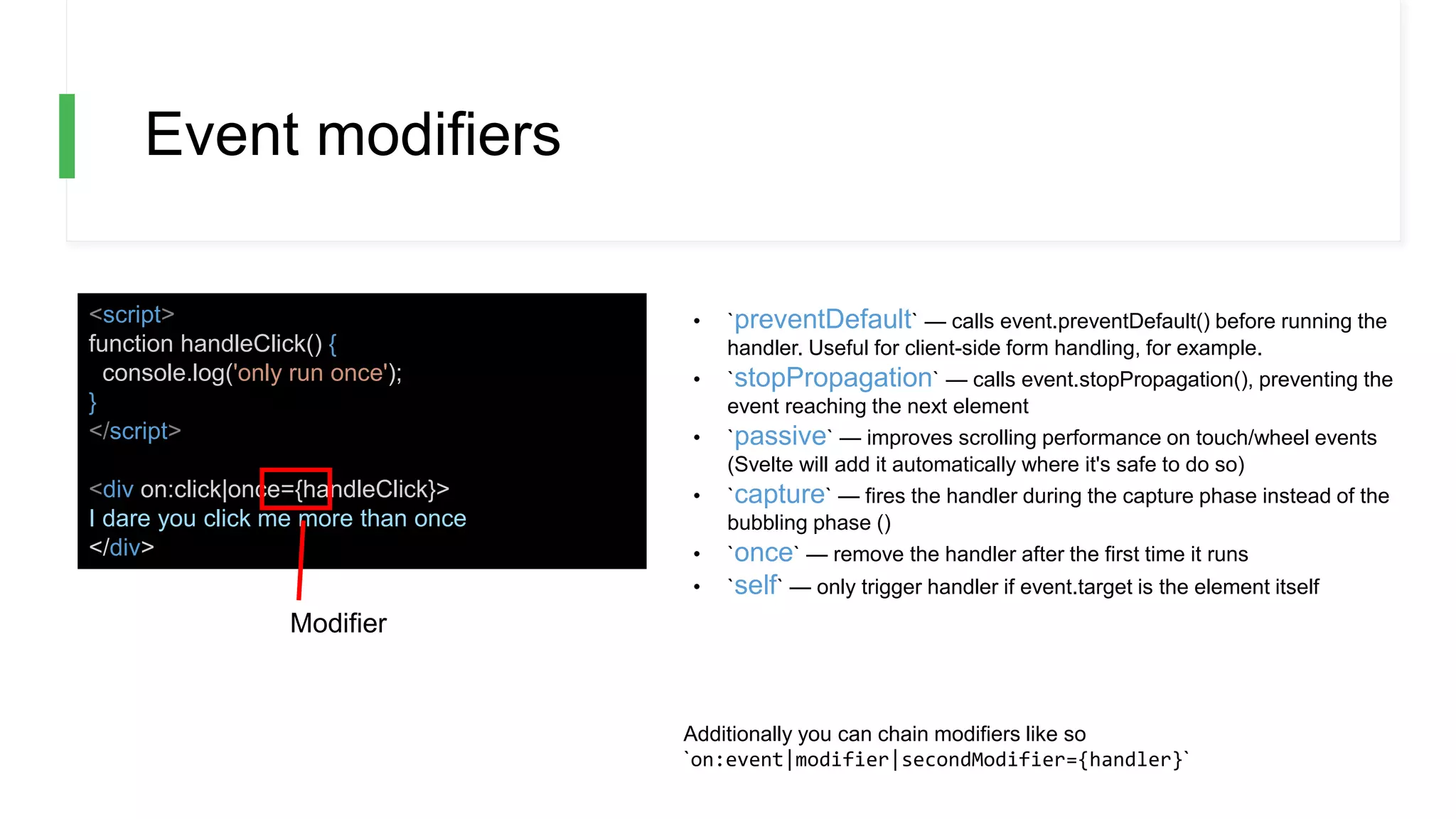 Event modifiers
<script>
function handleClick() {
console.log('only run once');
}
</script>
<div on:click|once={handleClick}>
I dare you click me more than once
</div>
• `preventDefault` — calls event.preventDefault() before running the
handler. Useful for client-side form handling, for example.
• `stopPropagation` — calls event.stopPropagation(), preventing the
event reaching the next element
• `passive` — improves scrolling performance on touch/wheel events
(Svelte will add it automatically where it's safe to do so)
• `capture` — fires the handler during the capture phase instead of the
bubbling phase ()
• `once` — remove the handler after the first time it runs
• `self` — only trigger handler if event.target is the element itself
Additionally you can chain modifiers like so
`on:event|modifier|secondModifier={handler}`
Modifier
 