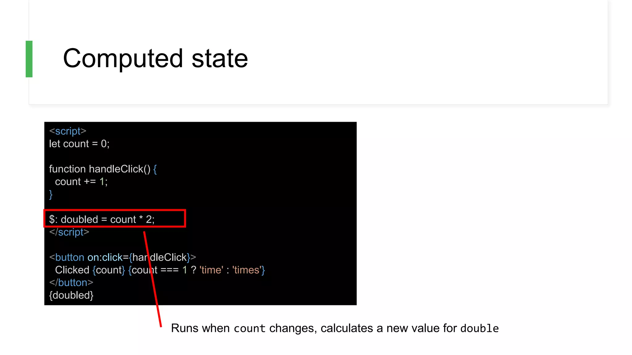 Computed state
<script>
let count = 0;
function handleClick() {
count += 1;
}
$: doubled = count * 2;
</script>
<button on:click={handleClick}>
Clicked {count} {count === 1 ? 'time' : 'times'}
</button>
{doubled}
Runs when count changes, calculates a new value for double
 