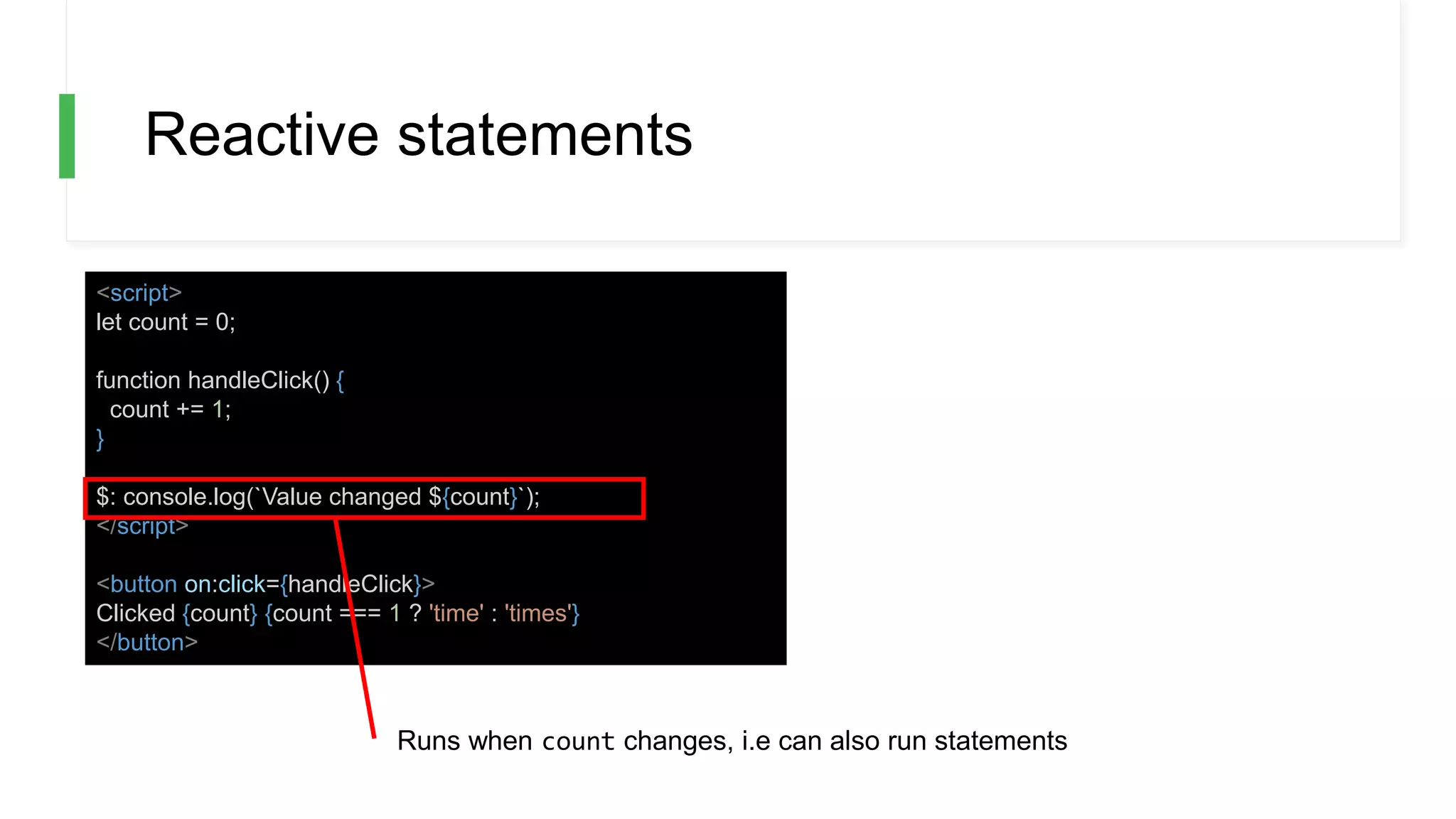 Reactive statements
<script>
let count = 0;
function handleClick() {
count += 1;
}
$: console.log(`Value changed ${count}`);
</script>
<button on:click={handleClick}>
Clicked {count} {count === 1 ? 'time' : 'times'}
</button>
Runs when count changes, i.e can also run statements
 