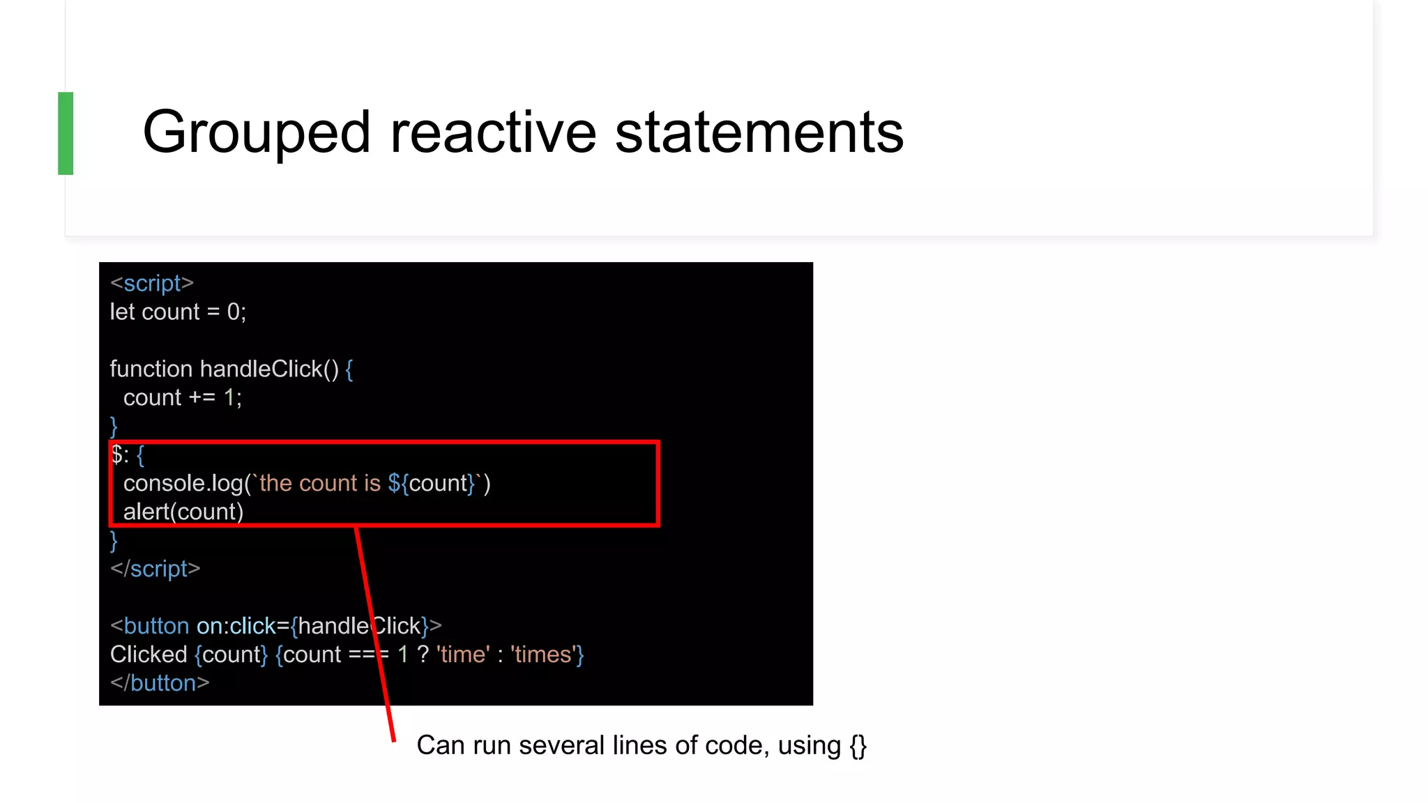 Grouped reactive statements
<script>
let count = 0;
function handleClick() {
count += 1;
}
$: {
console.log(`the count is ${count}`)
alert(count)
}
</script>
<button on:click={handleClick}>
Clicked {count} {count === 1 ? 'time' : 'times'}
</button>
Can run several lines of code, using {}
 