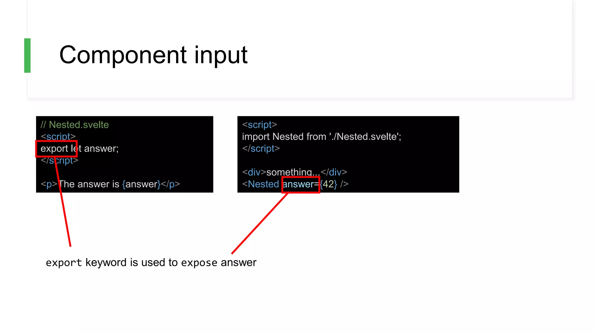 Component input
// Nested.svelte
<script>
export let answer;
</script>
<p>The answer is {answer}</p>
<script>
import Nested from './Nested.svelte';
</script>
<div>something...</div>
<Nested answer={42} />
export keyword is used to expose answer
 