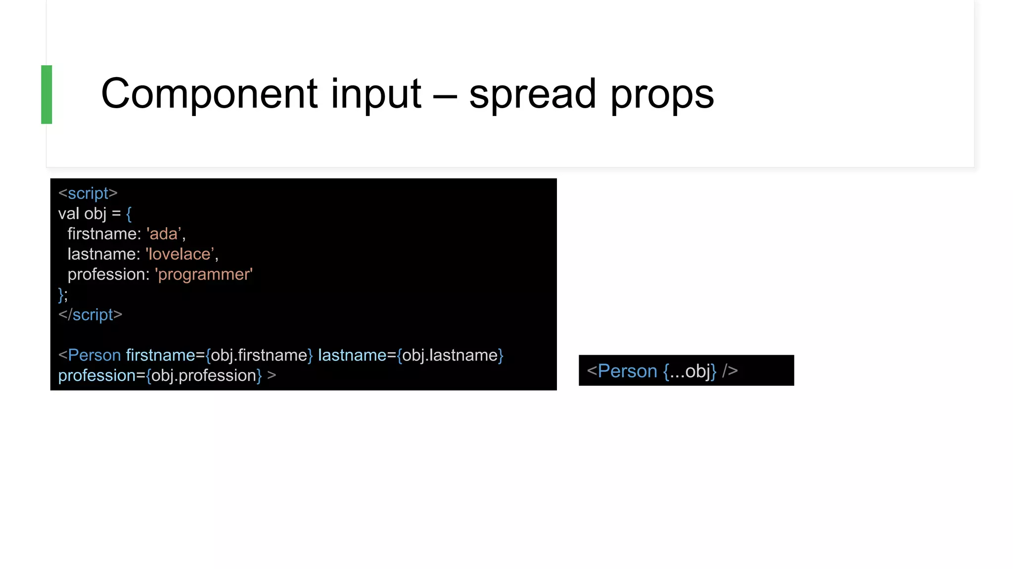 Component input – spread props
<script>
val obj = {
firstname: 'ada’,
lastname: 'lovelace’,
profession: 'programmer'
};
</script>
<Person firstname={obj.firstname} lastname={obj.lastname}
profession={obj.profession} > <Person {...obj} />
 