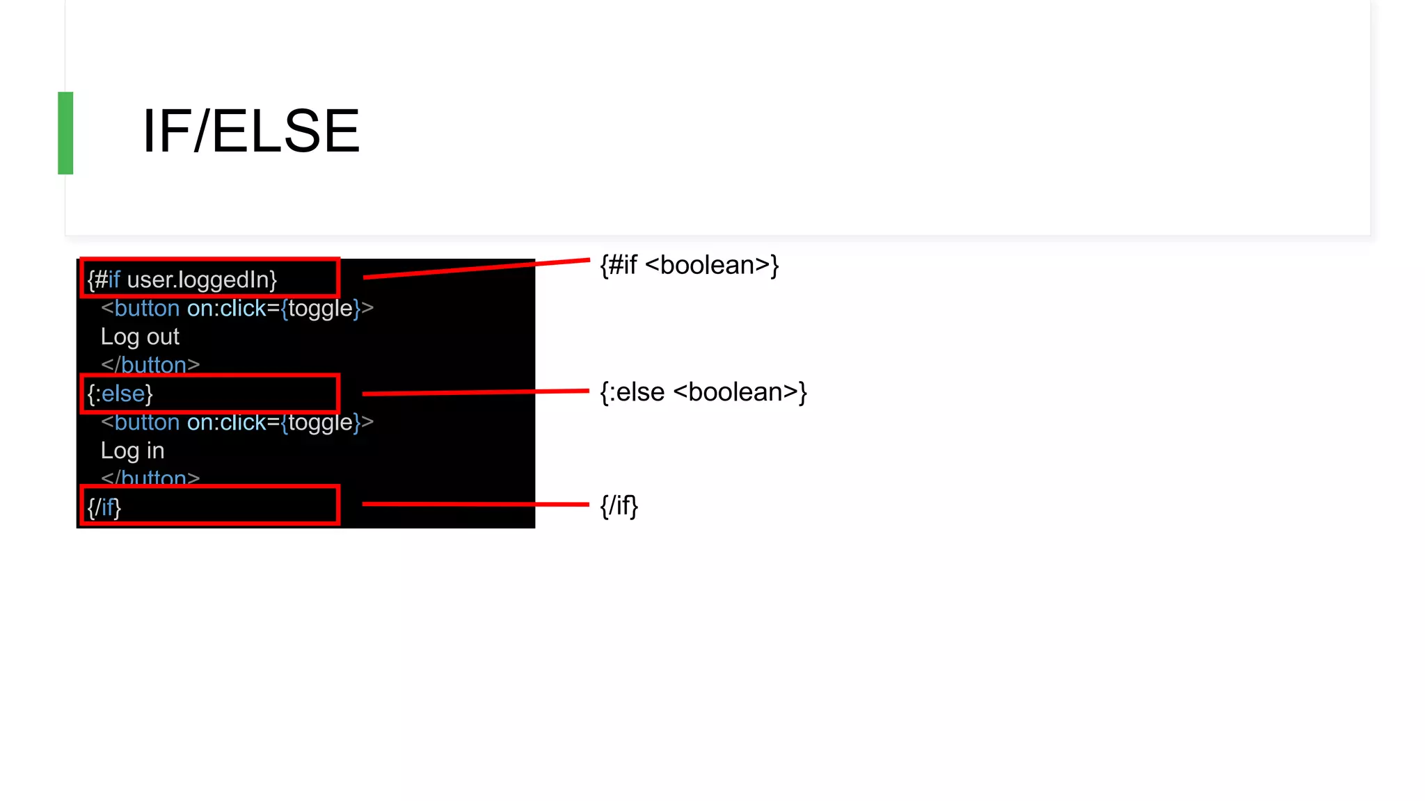 IF/ELSE
{#if user.loggedIn}
<button on:click={toggle}>
Log out
</button>
{:else}
<button on:click={toggle}>
Log in
</button>
{/if}
{#if <boolean>}
{:else <boolean>}
{/if}
 