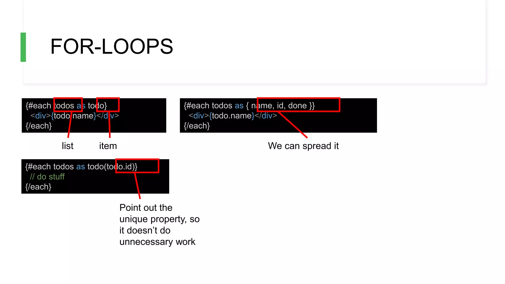 FOR-LOOPS
{#each todos as todo}
<div>{todo.name}</div>
{/each}
{#each todos as { name, id, done }}
<div>{todo.name}</div>
{/each}
{#each todos as todo(todo.id)}
// do stuff
{/each}
list item We can spread it
Point out the
unique property, so
it doesn’t do
unnecessary work
 
