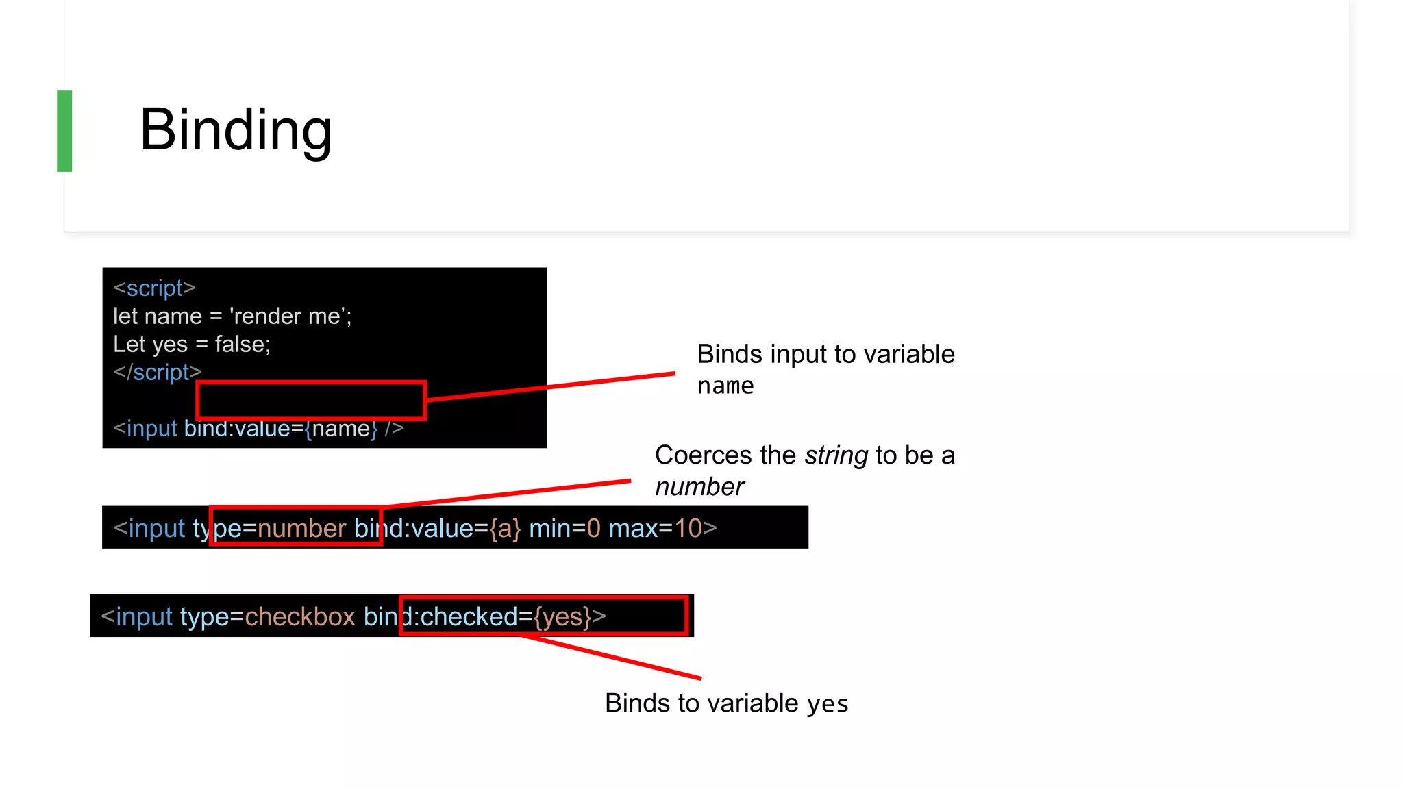 Binding
<script>
let name = 'render me’;
Let yes = false;
</script>
<input bind:value={name} />
<input type=number bind:value={a} min=0 max=10>
<input type=checkbox bind:checked={yes}>
Coerces the string to be a
number
Binds to variable yes
Binds input to variable
name
 