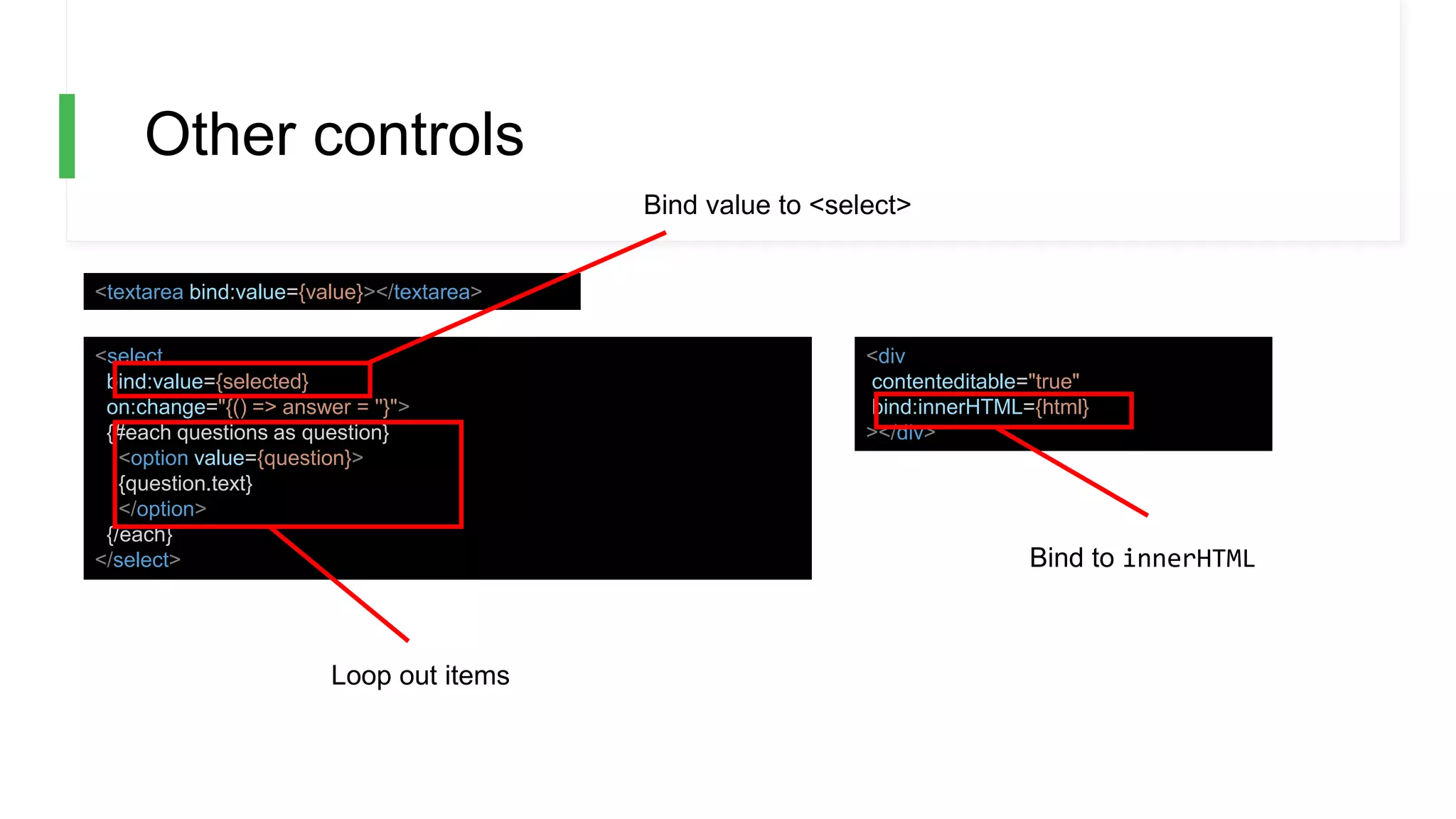 Other controls
<textarea bind:value={value}></textarea>
<select
bind:value={selected}
on:change="{() => answer = ''}">
{#each questions as question}
<option value={question}>
{question.text}
</option>
{/each}
</select>
<div
contenteditable="true"
bind:innerHTML={html}
></div>
Bind value to <select>
Bind to innerHTML
Loop out items
 
