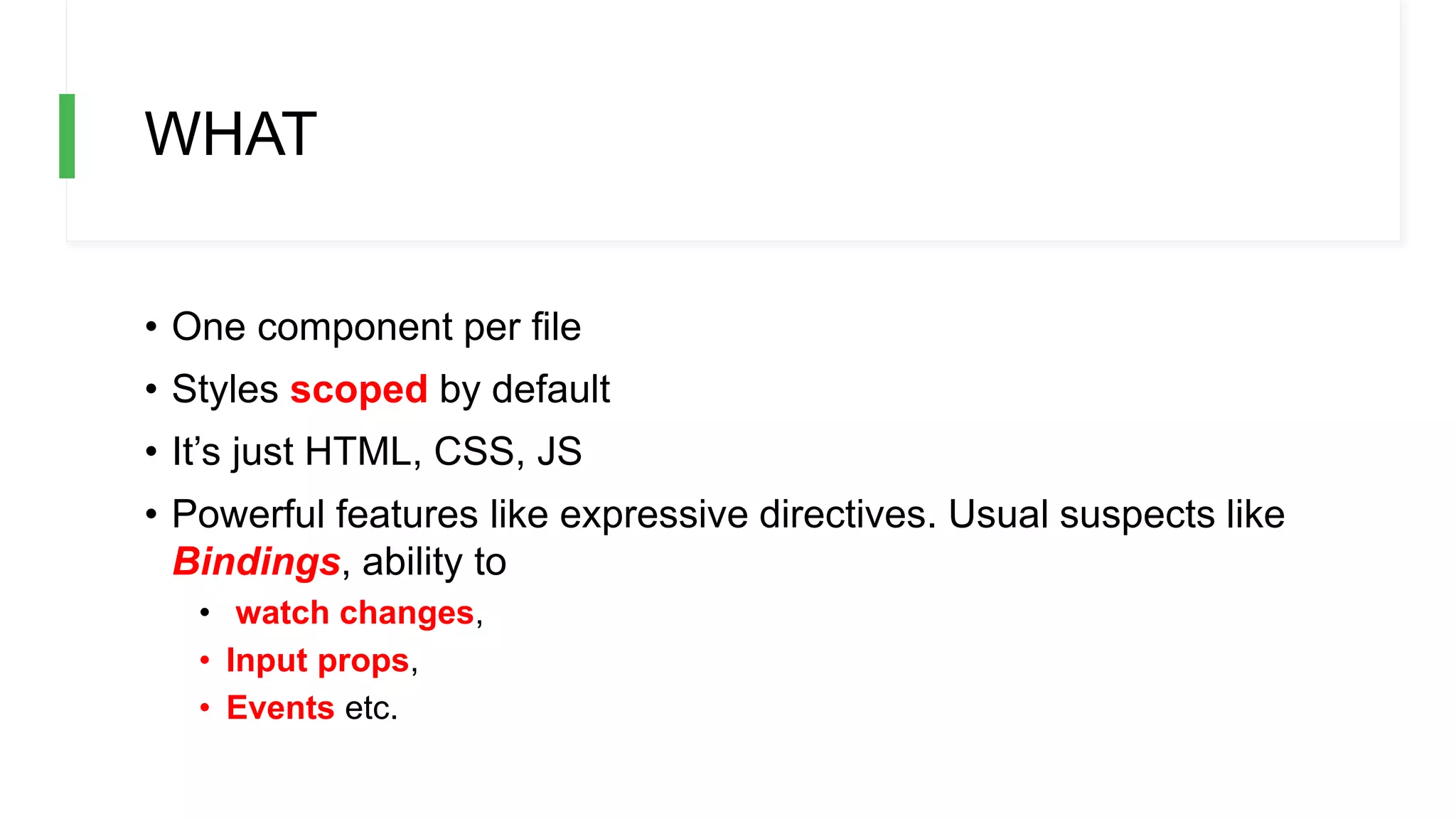 WHAT
• One component per file
• Styles scoped by default
• It’s just HTML, CSS, JS
• Powerful features like expressive directives. Usual suspects like
Bindings, ability to
• watch changes,
• Input props,
• Events etc.
 