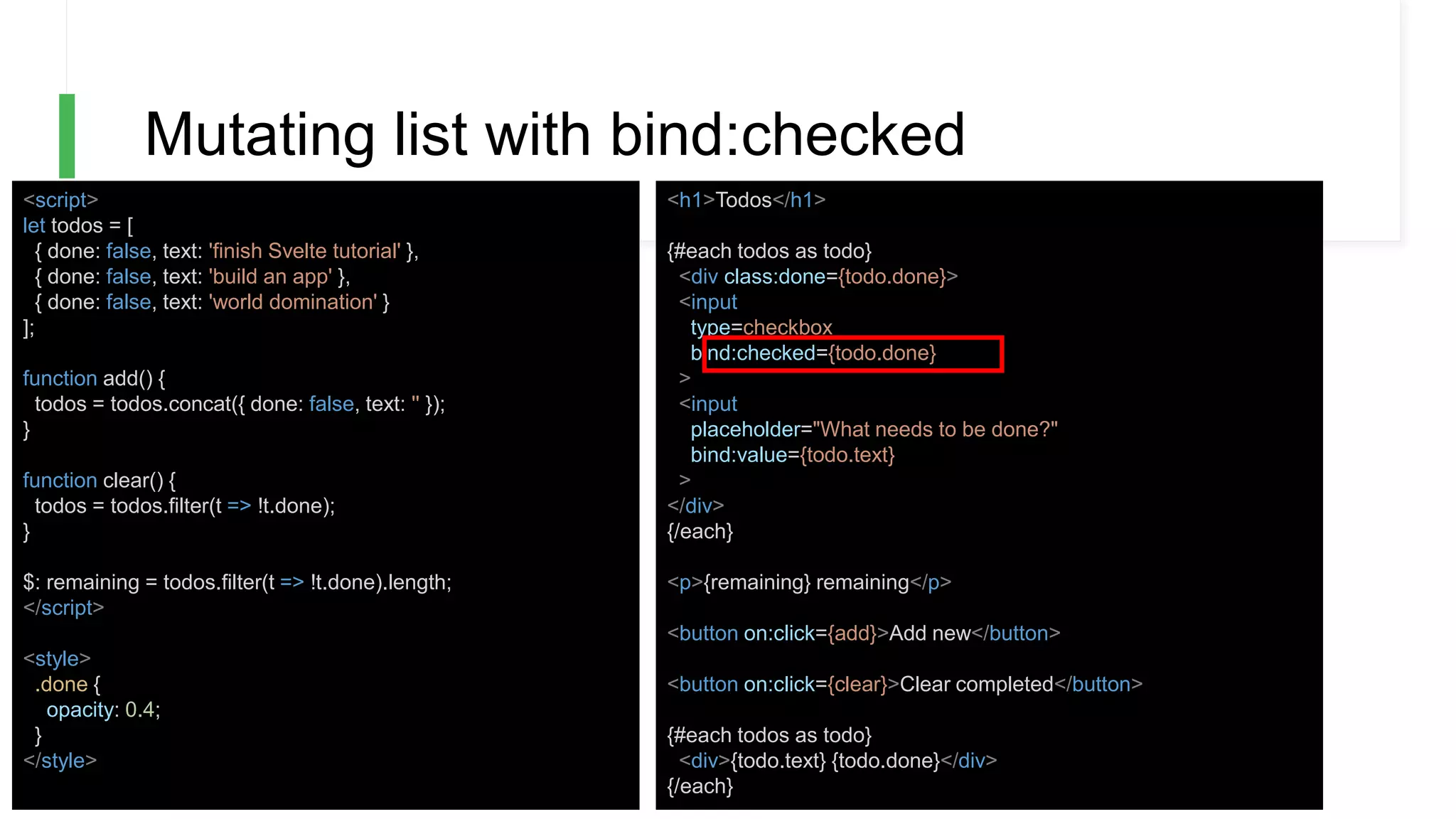 Mutating list with bind:checked
<script>
let todos = [
{ done: false, text: 'finish Svelte tutorial' },
{ done: false, text: 'build an app' },
{ done: false, text: 'world domination' }
];
function add() {
todos = todos.concat({ done: false, text: '' });
}
function clear() {
todos = todos.filter(t => !t.done);
}
$: remaining = todos.filter(t => !t.done).length;
</script>
<style>
.done {
opacity: 0.4;
}
</style>
<h1>Todos</h1>
{#each todos as todo}
<div class:done={todo.done}>
<input
type=checkbox
bind:checked={todo.done}
>
<input
placeholder="What needs to be done?"
bind:value={todo.text}
>
</div>
{/each}
<p>{remaining} remaining</p>
<button on:click={add}>Add new</button>
<button on:click={clear}>Clear completed</button>
{#each todos as todo}
<div>{todo.text} {todo.done}</div>
{/each}
 