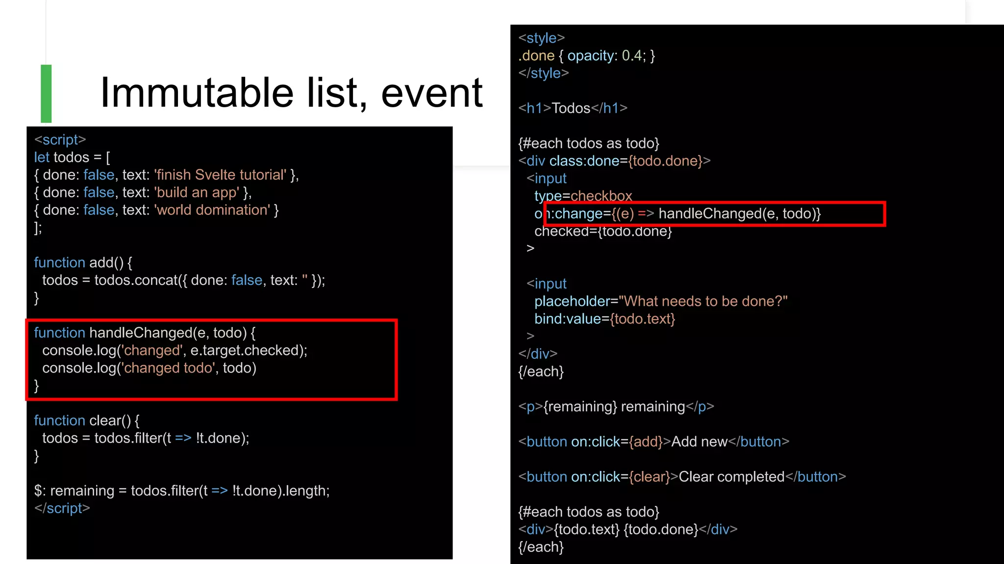 Immutable list, event
<script>
let todos = [
{ done: false, text: 'finish Svelte tutorial' },
{ done: false, text: 'build an app' },
{ done: false, text: 'world domination' }
];
function add() {
todos = todos.concat({ done: false, text: '' });
}
function handleChanged(e, todo) {
console.log('changed', e.target.checked);
console.log('changed todo', todo)
}
function clear() {
todos = todos.filter(t => !t.done);
}
$: remaining = todos.filter(t => !t.done).length;
</script>
<style>
.done { opacity: 0.4; }
</style>
<h1>Todos</h1>
{#each todos as todo}
<div class:done={todo.done}>
<input
type=checkbox
on:change={(e) => handleChanged(e, todo)}
checked={todo.done}
>
<input
placeholder="What needs to be done?"
bind:value={todo.text}
>
</div>
{/each}
<p>{remaining} remaining</p>
<button on:click={add}>Add new</button>
<button on:click={clear}>Clear completed</button>
{#each todos as todo}
<div>{todo.text} {todo.done}</div>
{/each}
 