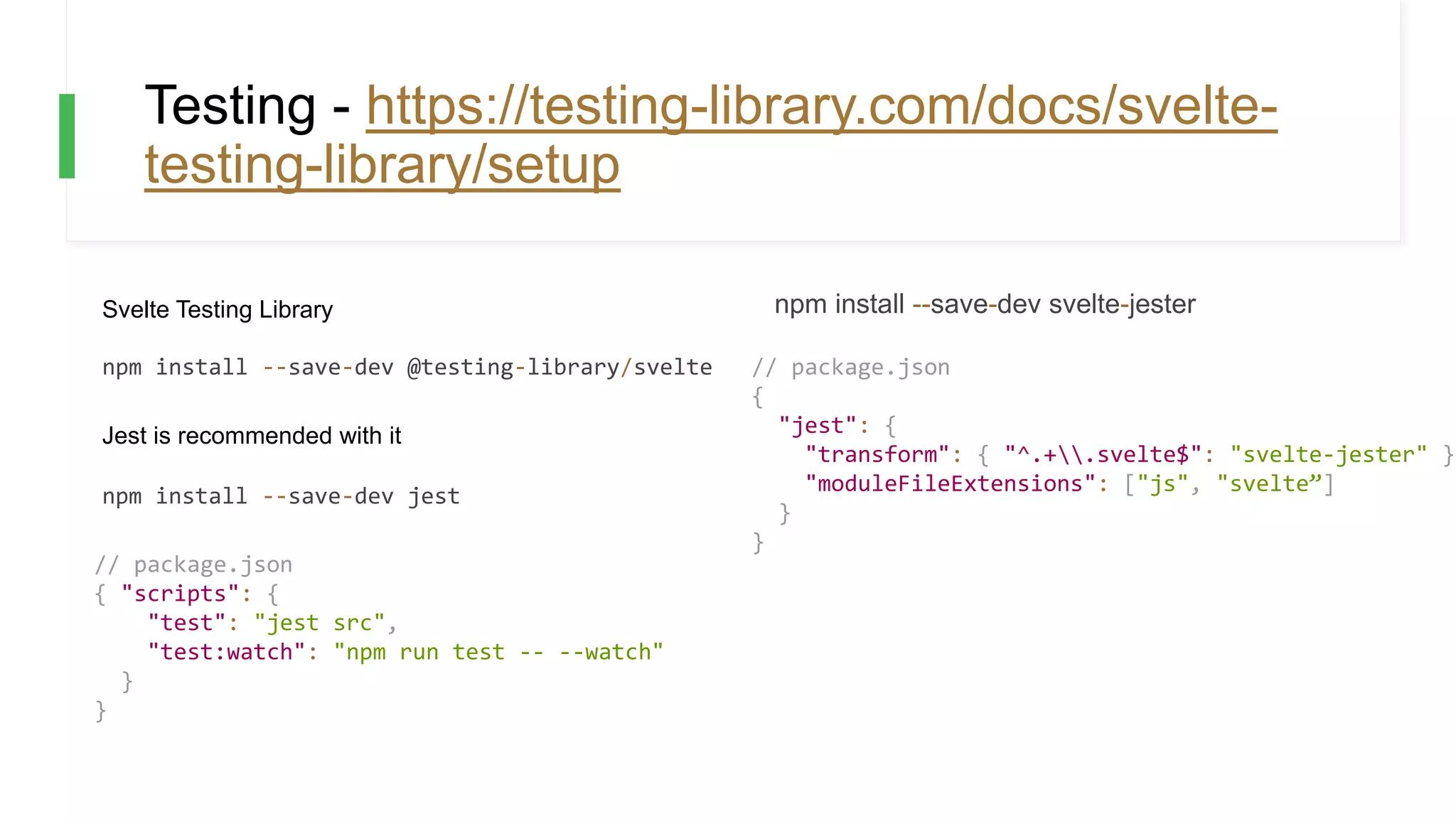 Testing - https://testing-library.com/docs/svelte-
testing-library/setup
Svelte Testing Library
npm install --save-dev @testing-library/svelte
Jest is recommended with it
npm install --save-dev jest
// package.json
{ "scripts": {
"test": "jest src",
"test:watch": "npm run test -- --watch"
}
}
npm install --save-dev svelte-jester
// package.json
{
"jest": {
"transform": { "^.+.svelte$": "svelte-jester" },
"moduleFileExtensions": ["js", "svelte”]
}
}
 
