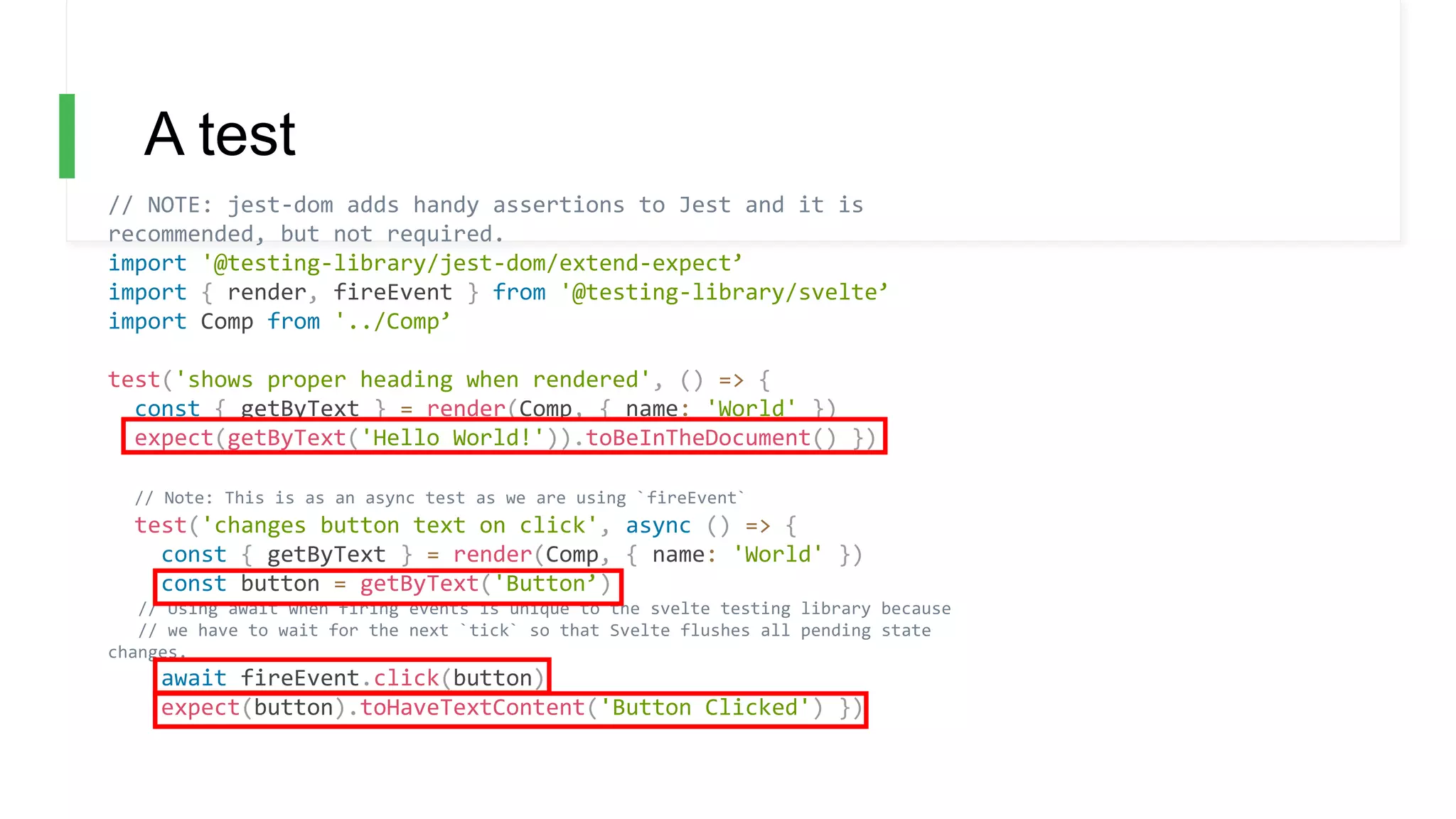 A test
// NOTE: jest-dom adds handy assertions to Jest and it is
recommended, but not required.
import '@testing-library/jest-dom/extend-expect’
import { render, fireEvent } from '@testing-library/svelte’
import Comp from '../Comp’
test('shows proper heading when rendered', () => {
const { getByText } = render(Comp, { name: 'World' })
expect(getByText('Hello World!')).toBeInTheDocument() })
// Note: This is as an async test as we are using `fireEvent`
test('changes button text on click', async () => {
const { getByText } = render(Comp, { name: 'World' })
const button = getByText('Button’)
// Using await when firing events is unique to the svelte testing library because
// we have to wait for the next `tick` so that Svelte flushes all pending state
changes.
await fireEvent.click(button)
expect(button).toHaveTextContent('Button Clicked') })
 