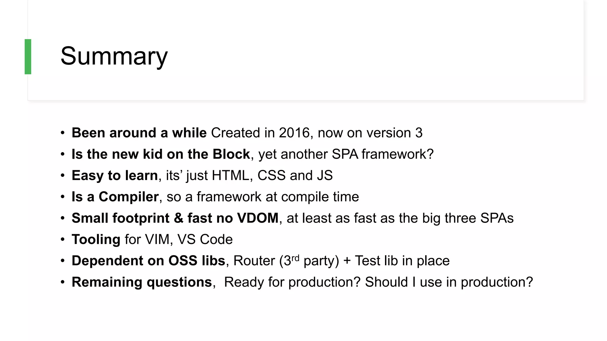 Summary
• Been around a while Created in 2016, now on version 3
• Is the new kid on the Block, yet another SPA framework?
• Easy to learn, its’ just HTML, CSS and JS
• Is a Compiler, so a framework at compile time
• Small footprint & fast no VDOM, at least as fast as the big three SPAs
• Tooling for VIM, VS Code
• Dependent on OSS libs, Router (3rd party) + Test lib in place
• Remaining questions, Ready for production? Should I use in production?
 