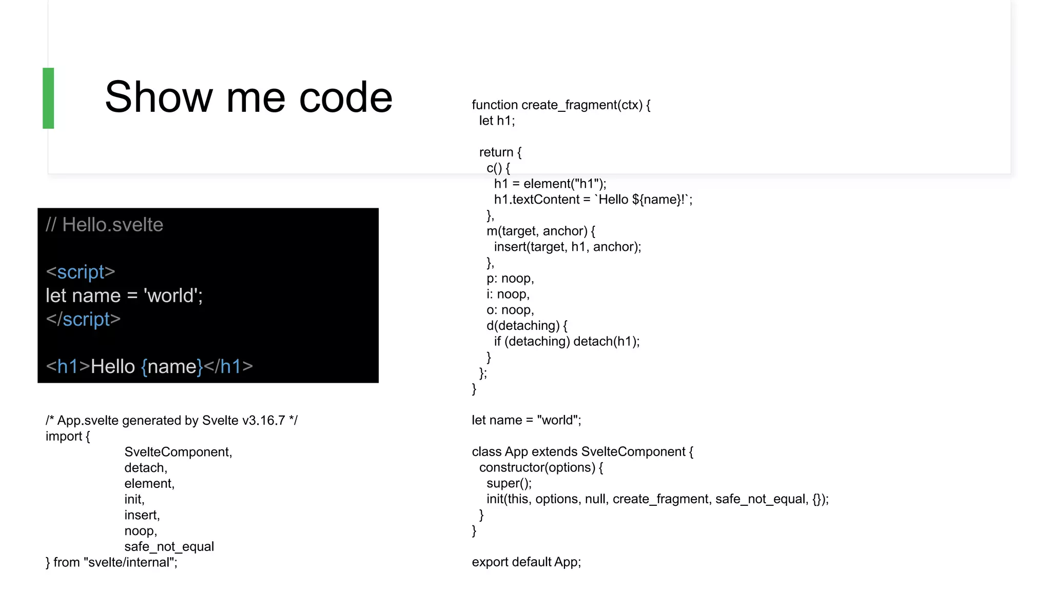 Show me code
// Hello.svelte
<script>
let name = 'world';
</script>
<h1>Hello {name}</h1>
/* App.svelte generated by Svelte v3.16.7 */
import {
SvelteComponent,
detach,
element,
init,
insert,
noop,
safe_not_equal
} from "svelte/internal";
function create_fragment(ctx) {
let h1;
return {
c() {
h1 = element("h1");
h1.textContent = `Hello ${name}!`;
},
m(target, anchor) {
insert(target, h1, anchor);
},
p: noop,
i: noop,
o: noop,
d(detaching) {
if (detaching) detach(h1);
}
};
}
let name = "world";
class App extends SvelteComponent {
constructor(options) {
super();
init(this, options, null, create_fragment, safe_not_equal, {});
}
}
export default App;
 