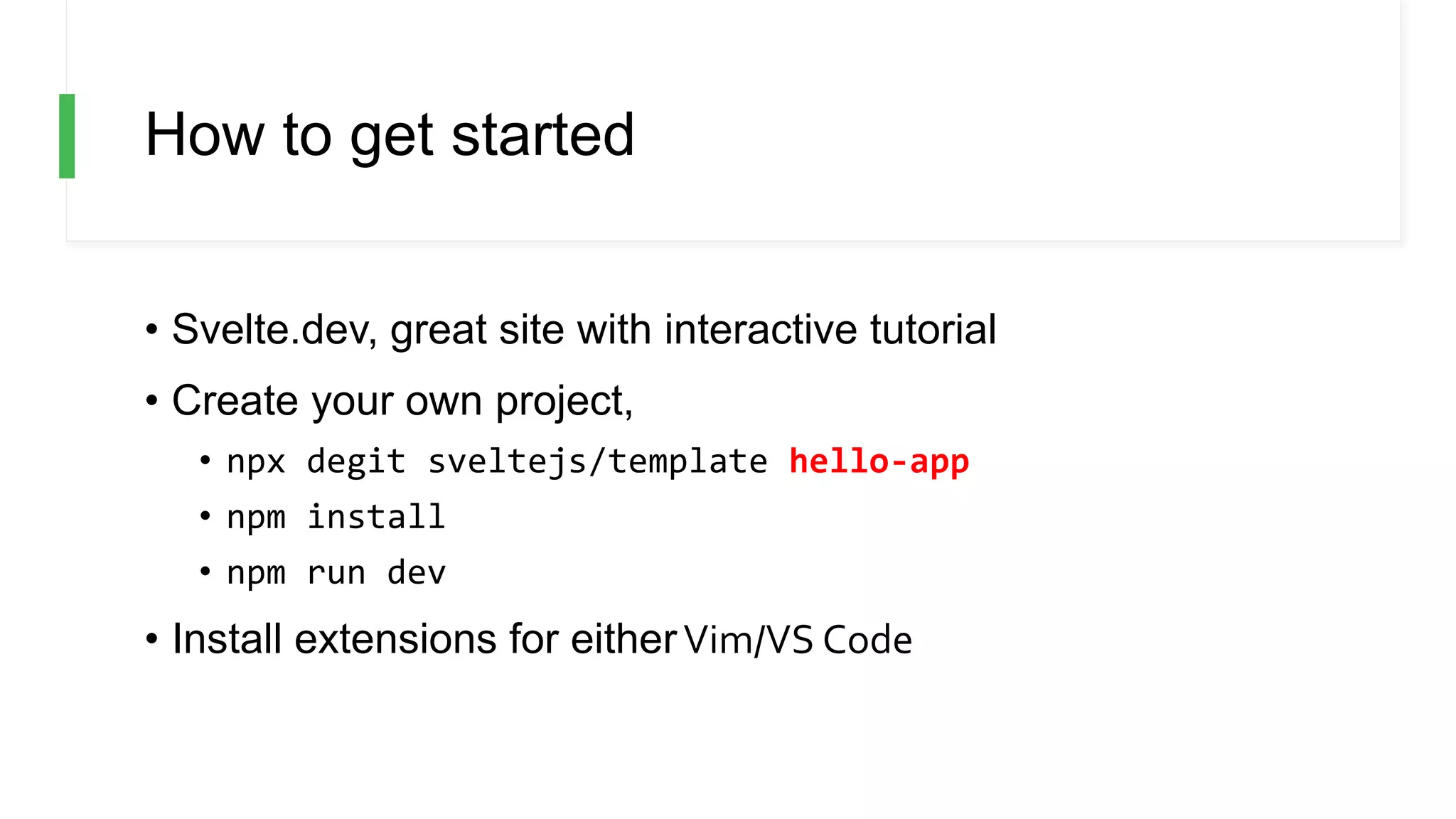 How to get started
• Svelte.dev, great site with interactive tutorial
• Create your own project,
• npx degit sveltejs/template hello-app
• npm install
• npm run dev
• Install extensions for eitherVim/VS Code
 