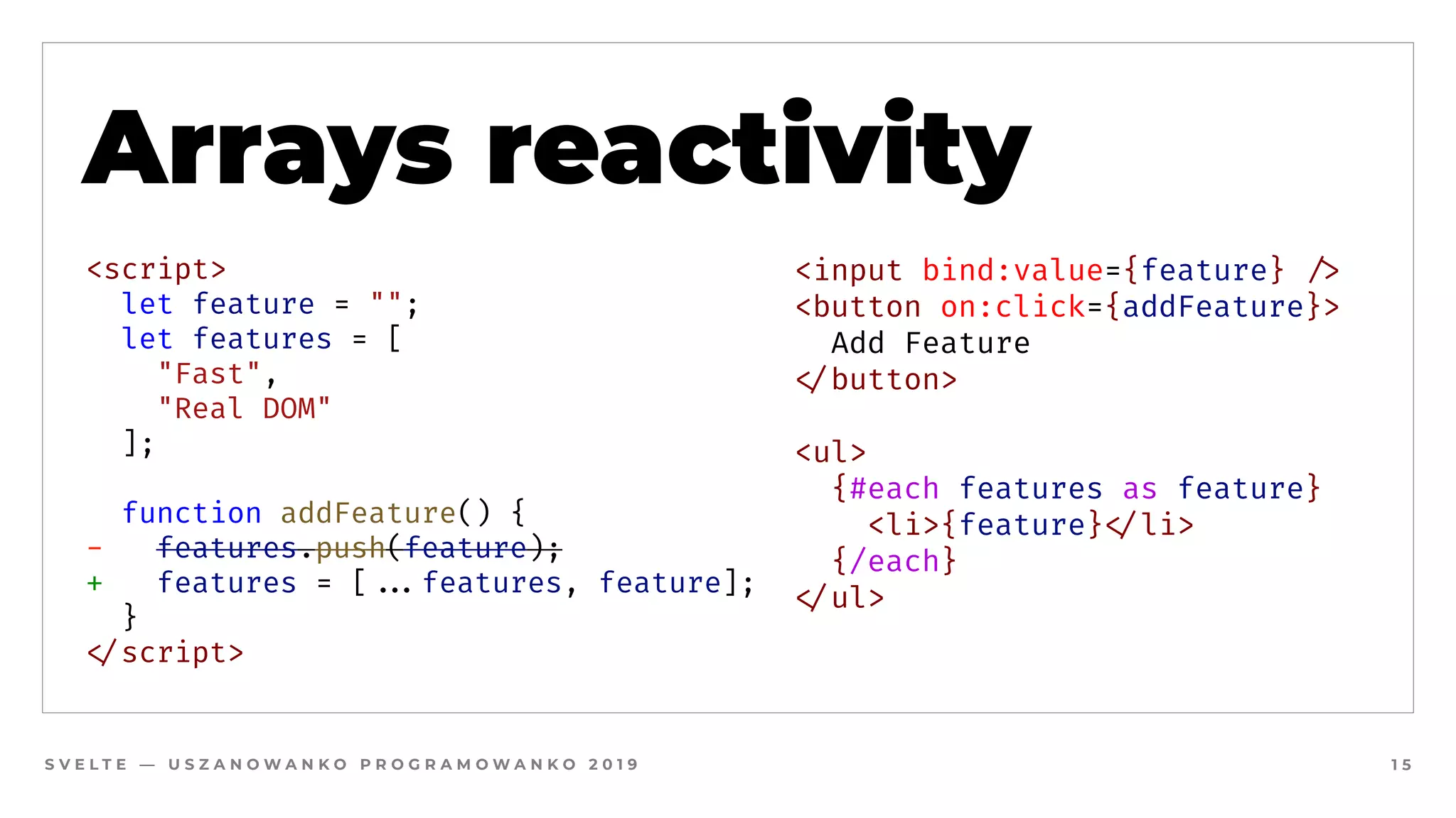 S V E L T E — U S Z A N O W A N K O P R O G R A M O W A N K O 2 0 1 9 1 5
Arrays reactivity
<script>
  let feature = "";
  let features = [
"Fast", 
"Real DOM"
];
  
  function addFeature() {
-   features.push(feature);
+ features = [##...features, feature];
  }
#</script>
<input bind:value={feature} #/>
<button on:click={addFeature}>
  Add Feature
#</button>
<ul>
  {#each features as feature}
    <li>{feature}#</li>
  {/each}
#</ul>
 