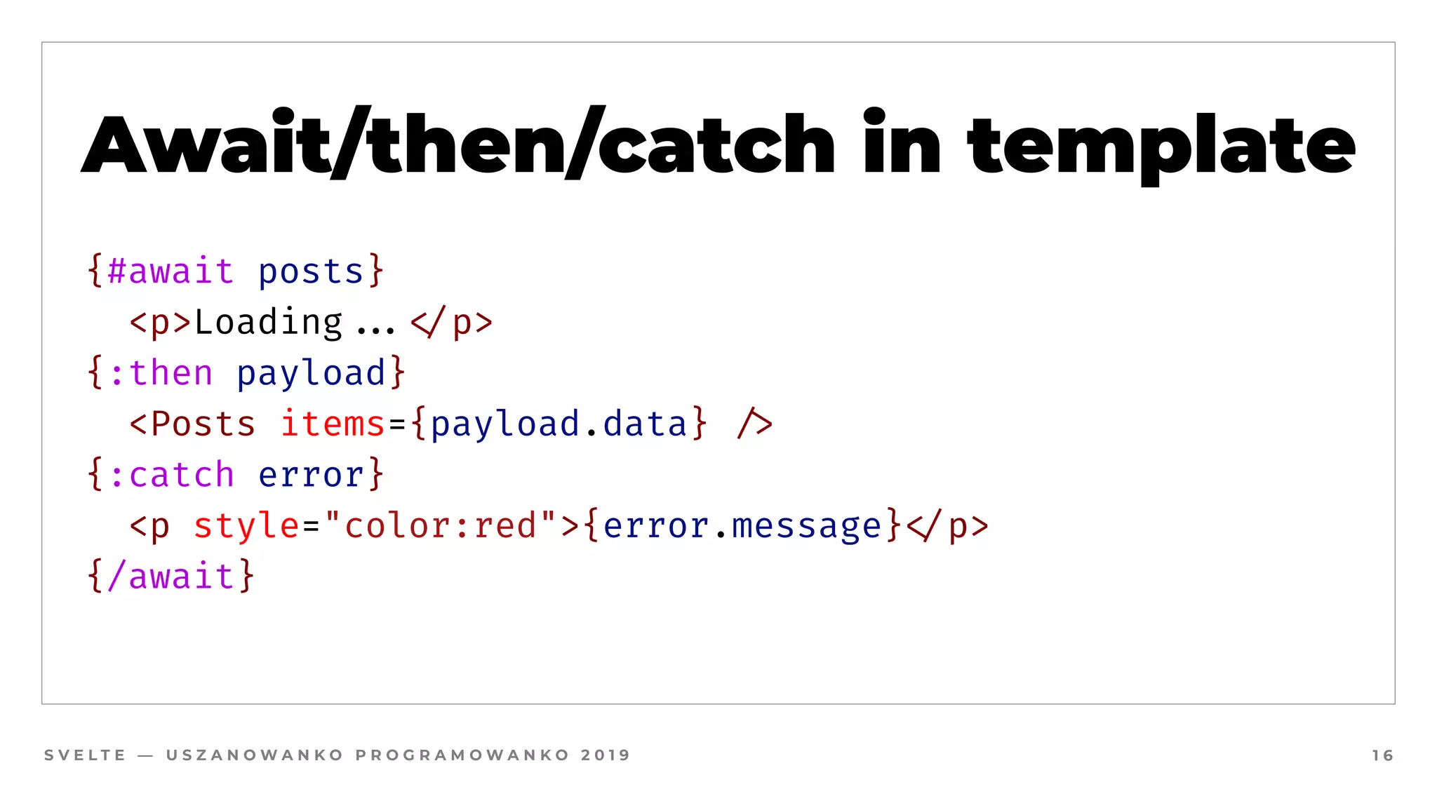 S V E L T E — U S Z A N O W A N K O P R O G R A M O W A N K O 2 0 1 9 1 6
Await/then/catch in template
{#await posts}
  <p>Loading##...#</p>
{:then payload}
  <Posts items={payload.data} #/>
{:catch error}
  <p style="color:red">{error.message}#</p>
{/await}
 