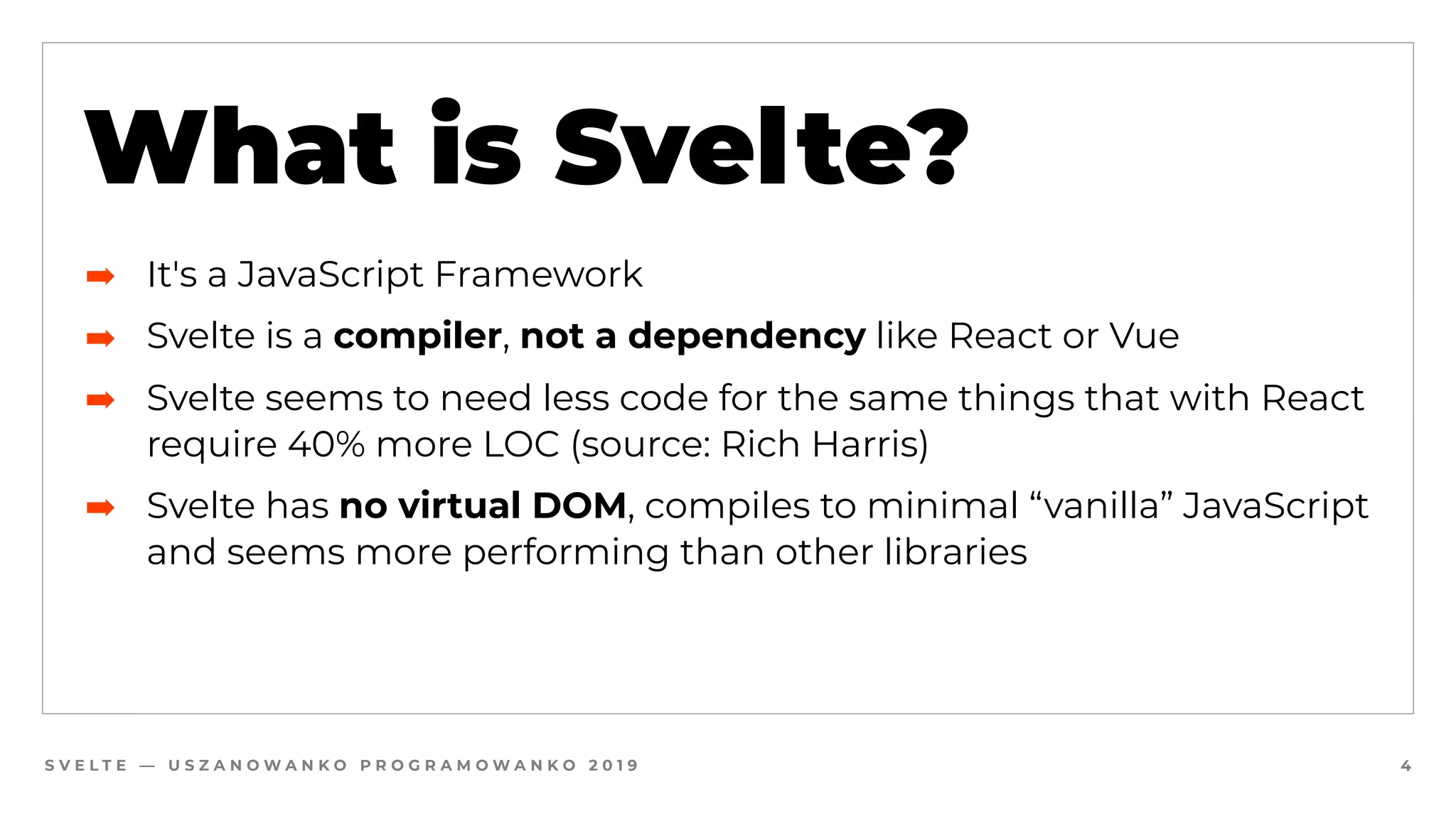 S V E L T E — U S Z A N O W A N K O P R O G R A M O W A N K O 2 0 1 9 4
What is Svelte?
➡ It's a JavaScript Framework
➡ Svelte is a compiler, not a dependency like React or Vue
➡ Svelte seems to need less code for the same things that with React
require 40% more LOC (source: Rich Harris)
➡ Svelte has no virtual DOM, compiles to minimal “vanilla” JavaScript
and seems more performing than other libraries
 