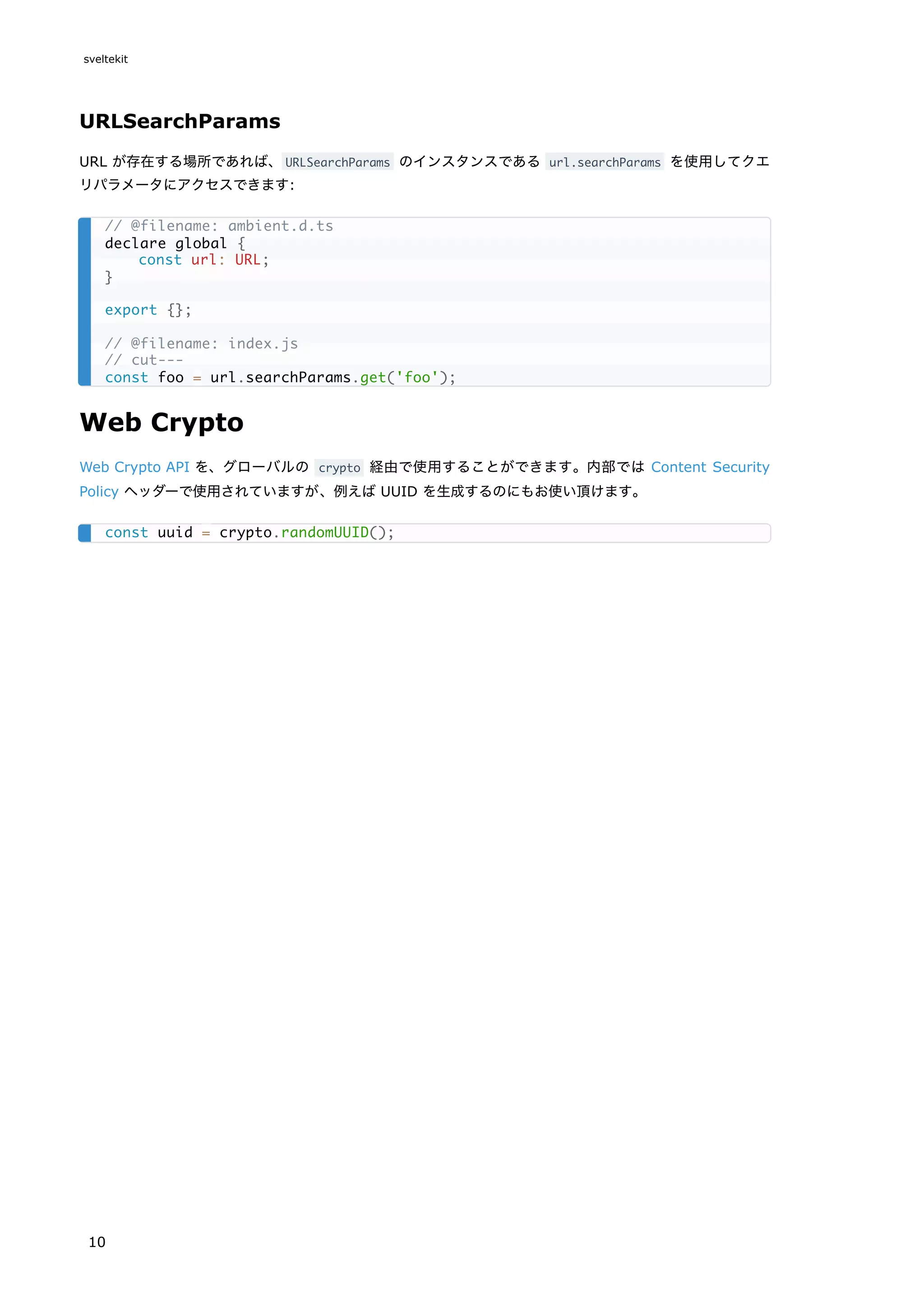 URLSearchParams
URL が存在する場所であれば、URLSearchParams のインスタンスである url.searchParams を使用してクエ
リパラメータにアクセスできます:
Web Crypto
Web Crypto API を、グローバルの crypto 経由で使用することができます。内部では Content Security
Policy ヘッダーで使用されていますが、例えば UUID を生成するのにもお使い頂けます。
// @filename: ambient.d.ts
declare global {
const url: URL;
}
export {};
// @filename: index.js
// cut---
const foo = url.searchParams.get('foo');
const uuid = crypto.randomUUID();
sveltekit
10
 