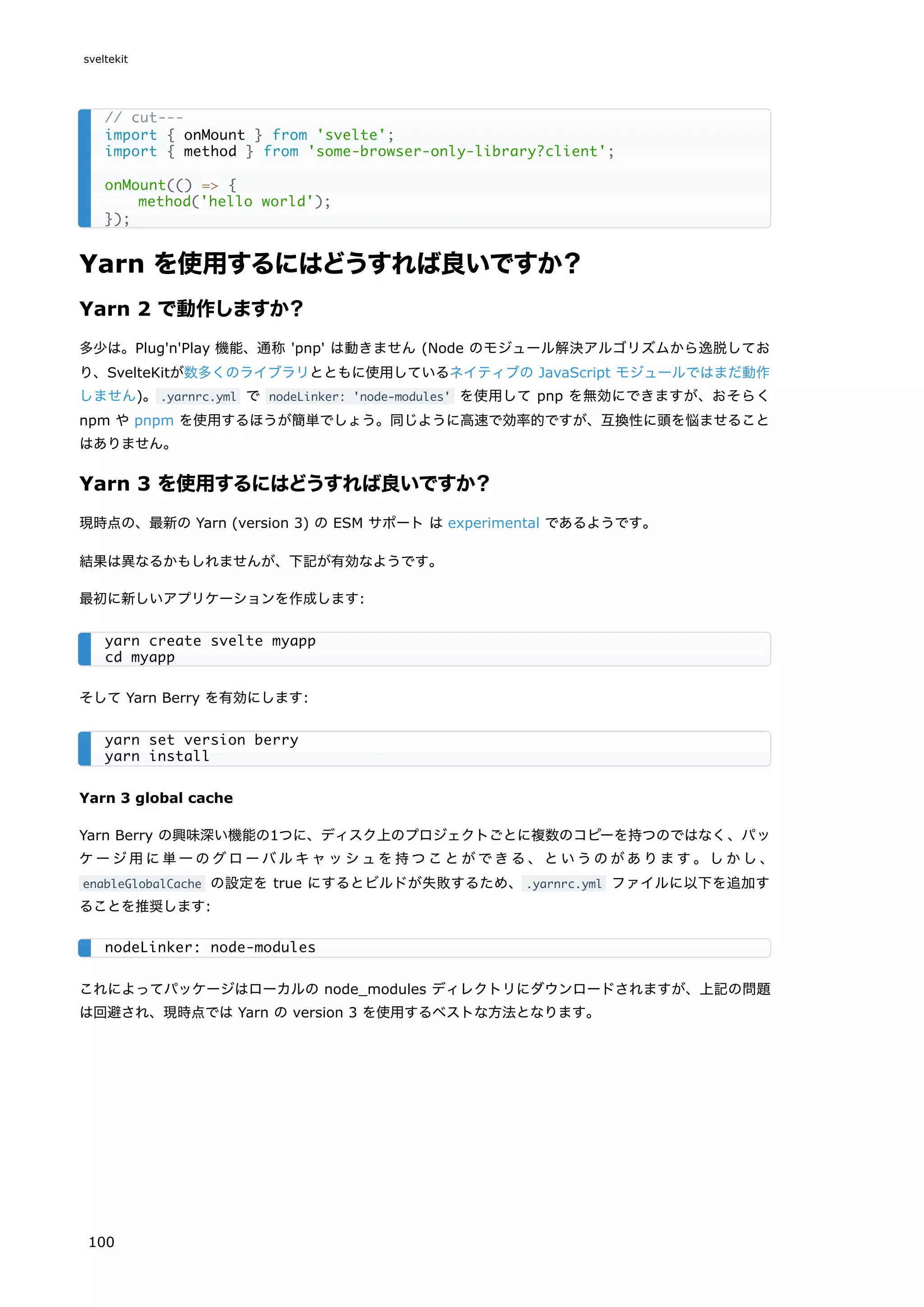 Yarn を使用するにはどうすれば良いですか？
Yarn 2 で動作しますか？
多少は。Plug'n'Play 機能、通称 'pnp' は動きません (Node のモジュール解決アルゴリズムから逸脱してお
り、SvelteKitが数多くのライブラリとともに使用しているネイティブの JavaScript モジュールではまだ動作
しません)。.yarnrc.yml で nodeLinker: 'node-modules' を使用して pnp を無効にできますが、おそらく
npm や pnpm を使用するほうが簡単でしょう。同じように高速で効率的ですが、互換性に頭を悩ませること
はありません。
Yarn 3 を使用するにはどうすれば良いですか？
現時点の、最新の Yarn (version 3) の ESM サポート は experimental であるようです。
結果は異なるかもしれませんが、下記が有効なようです。
最初に新しいアプリケーションを作成します:
そして Yarn Berry を有効にします:
Yarn 3 global cache
Yarn Berry の興味深い機能の1つに、ディスク上のプロジェクトごとに複数のコピーを持つのではなく、パッ
ケージ用に単一のグローバルキャッシュを持つことができる、というのがあります。しかし、
enableGlobalCache の設定を true にするとビルドが失敗するため、.yarnrc.yml ファイルに以下を追加す
ることを推奨します:
これによってパッケージはローカルの node_modules ディレクトリにダウンロードされますが、上記の問題
は回避され、現時点では Yarn の version 3 を使用するベストな方法となります。
// cut---
import { onMount } from 'svelte';
import { method } from 'some-browser-only-library?client';
onMount(() => {
method('hello world');
});
yarn create svelte myapp
cd myapp
yarn set version berry
yarn install
nodeLinker: node-modules
sveltekit
100
 