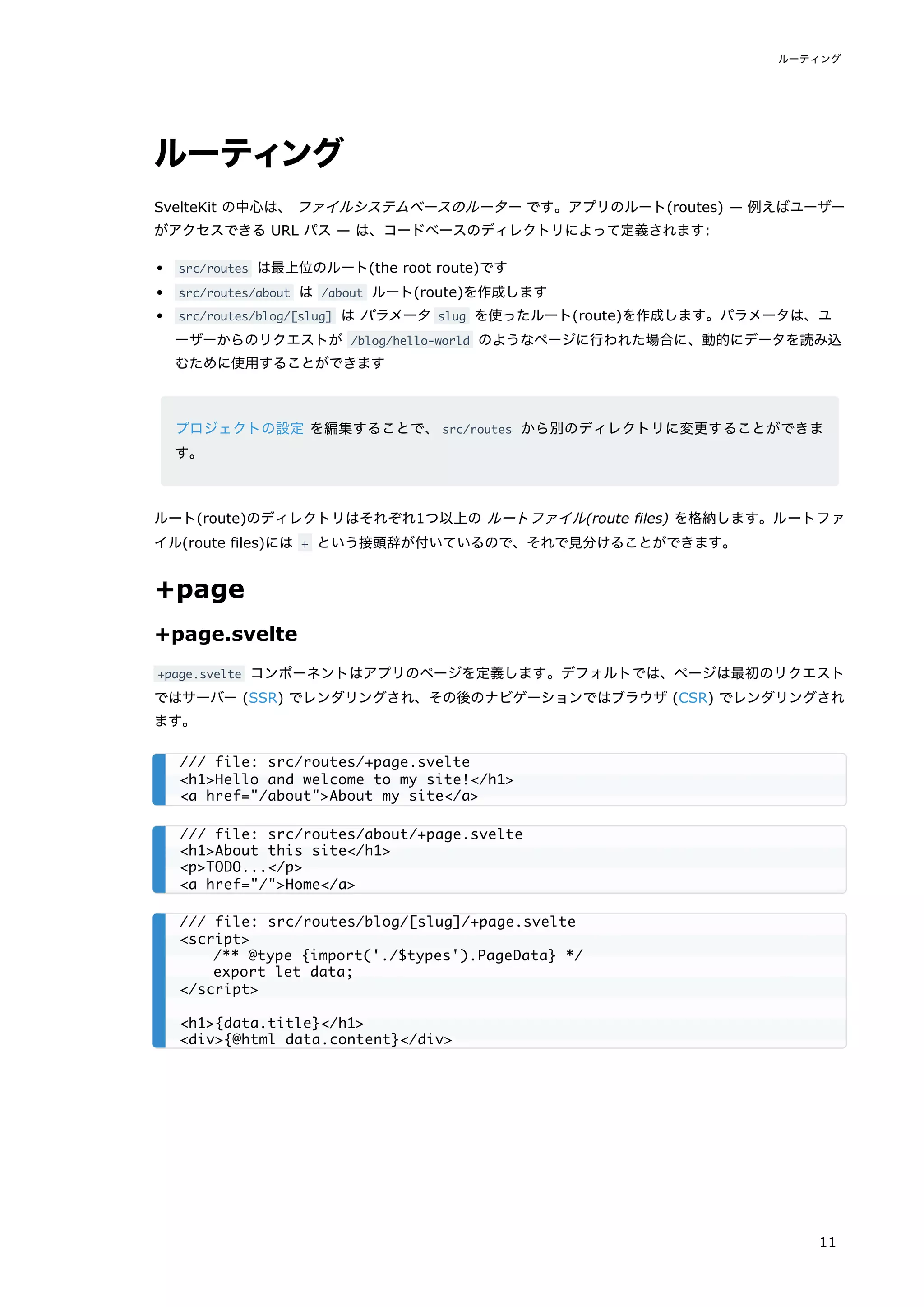 ルーティング
SvelteKit の中心は、 ファイルシステムベースのルーター です。アプリのルート(routes) — 例えばユーザー
がアクセスできる URL パス — は、コードベースのディレクトリによって定義されます:
src/routes は最上位のルート(the root route)です
src/routes/about は /about ルート(route)を作成します
src/routes/blog/[slug] は パラメータ slug を使ったルート(route)を作成します。パラメータは、ユ
ーザーからのリクエストが /blog/hello-world のようなページに行われた場合に、動的にデータを読み込
むために使用することができます
プロジェクトの設定 を編集することで、src/routes から別のディレクトリに変更することができま
す。
ルート(route)のディレクトリはそれぞれ1つ以上の ルートファイル(route files) を格納します。ルートファ
イル(route files)には + という接頭辞が付いているので、それで見分けることができます。
+page
+page.svelte
+page.svelte コンポーネントはアプリのページを定義します。デフォルトでは、ページは最初のリクエスト
ではサーバー (SSR) でレンダリングされ、その後のナビゲーションではブラウザ (CSR) でレンダリングされ
ます。
/// file: src/routes/+page.svelte
<h1>Hello and welcome to my site!</h1>
<a href="/about">About my site</a>
/// file: src/routes/about/+page.svelte
<h1>About this site</h1>
<p>TODO...</p>
<a href="/">Home</a>
/// file: src/routes/blog/[slug]/+page.svelte
<script>
/** @type {import('./$types').PageData} */
export let data;
</script>
<h1>{data.title}</h1>
<div>{@html data.content}</div>
ルーティング
11
 