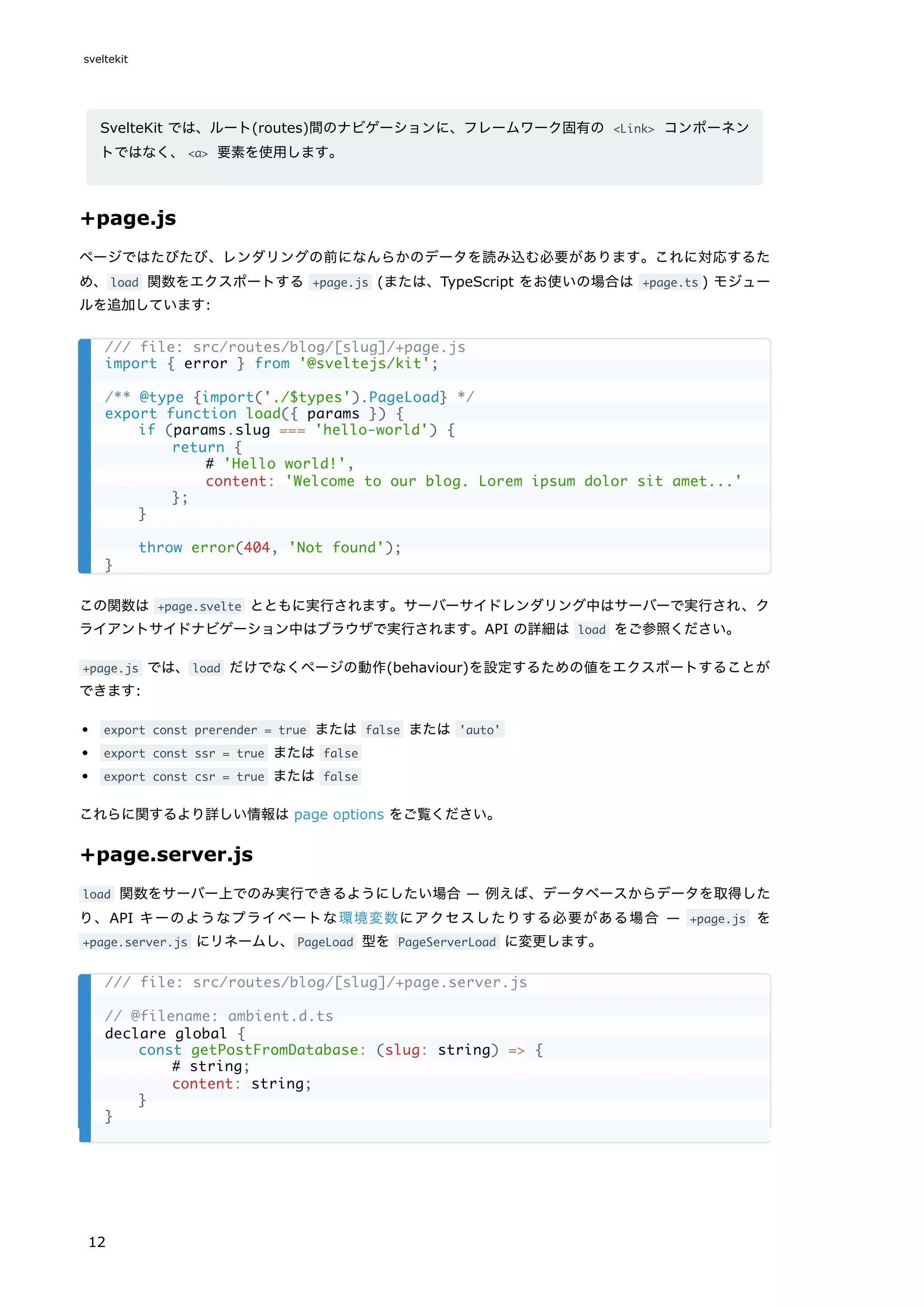 SvelteKit では、ルート(routes)間のナビゲーションに、フレームワーク固有の <Link> コンポーネン
トではなく、<a> 要素を使用します。
+page.js
ページではたびたび、レンダリングの前になんらかのデータを読み込む必要があります。これに対応するた
め、load 関数をエクスポートする +page.js (または、TypeScript をお使いの場合は +page.ts ) モジュー
ルを追加しています:
この関数は +page.svelte とともに実行されます。サーバーサイドレンダリング中はサーバーで実行され、ク
ライアントサイドナビゲーション中はブラウザで実行されます。API の詳細は load をご参照ください。
+page.js では、load だけでなくページの動作(behaviour)を設定するための値をエクスポートすることが
できます:
export const prerender = true または false または 'auto'
export const ssr = true または false
export const csr = true または false
これらに関するより詳しい情報は page options をご覧ください。
+page.server.js
load 関数をサーバー上でのみ実行できるようにしたい場合 — 例えば、データベースからデータを取得した
り、API キーのようなプライベートな環境変数にアクセスしたりする必要がある場合 — +page.js を
+page.server.js にリネームし、PageLoad 型を PageServerLoad に変更します。
/// file: src/routes/blog/[slug]/+page.js
import { error } from '@sveltejs/kit';
/** @type {import('./$types').PageLoad} */
export function load({ params }) {
if (params.slug === 'hello-world') {
return {
# 'Hello world!',
content: 'Welcome to our blog. Lorem ipsum dolor sit amet...'
};
}
throw error(404, 'Not found');
}
/// file: src/routes/blog/[slug]/+page.server.js
// @filename: ambient.d.ts
declare global {
const getPostFromDatabase: (slug: string) => {
# string;
content: string;
}
}
sveltekit
12
 