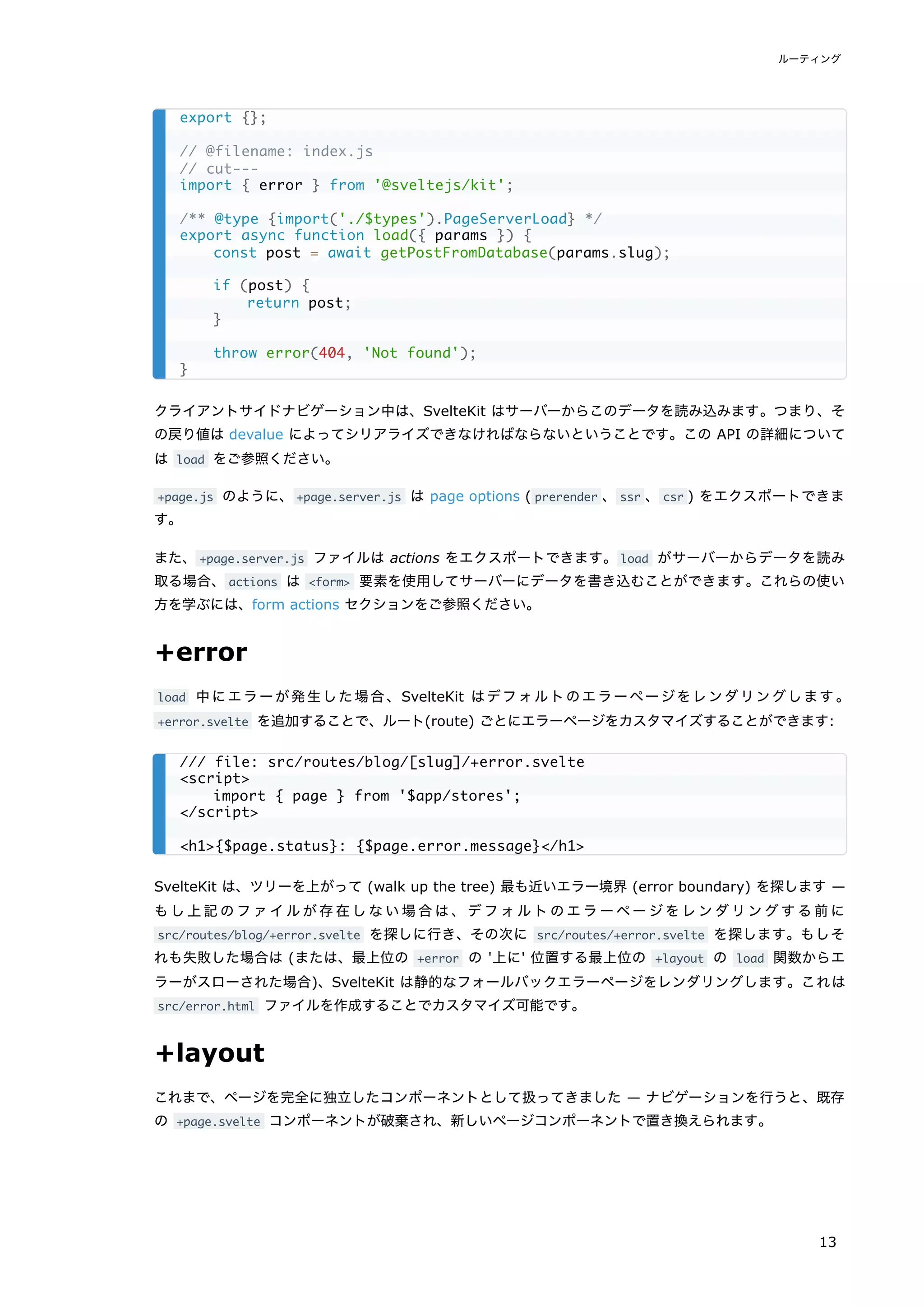 クライアントサイドナビゲーション中は、SvelteKit はサーバーからこのデータを読み込みます。つまり、そ
の戻り値は devalue によってシリアライズできなければならないということです。この API の詳細について
は load をご参照ください。
+page.js のように、+page.server.js は page options ( prerender 、ssr 、csr ) をエクスポートできま
す。
また、+page.server.js ファイルは actions をエクスポートできます。load がサーバーからデータを読み
取る場合、actions は <form> 要素を使用してサーバーにデータを書き込むことができます。これらの使い
方を学ぶには、form actions セクションをご参照ください。
+error
load 中にエラーが発生した場合、SvelteKit はデフォルトのエラーページをレンダリングします。
+error.svelte を追加することで、ルート(route) ごとにエラーページをカスタマイズすることができます:
SvelteKit は、ツリーを上がって (walk up the tree) 最も近いエラー境界 (error boundary) を探します —
もし上記のファイルが存在しない場合は、デフォルトのエラーページをレンダリングする前に
src/routes/blog/+error.svelte を探しに行き、その次に src/routes/+error.svelte を探します。もしそ
れも失敗した場合は (または、最上位の +error の '上に' 位置する最上位の +layout の load 関数からエ
ラーがスローされた場合)、SvelteKit は静的なフォールバックエラーページをレンダリングします。これは
src/error.html ファイルを作成することでカスタマイズ可能です。
+layout
これまで、ページを完全に独立したコンポーネントとして扱ってきました — ナビゲーションを行うと、既存
の +page.svelte コンポーネントが破棄され、新しいページコンポーネントで置き換えられます。
export {};
// @filename: index.js
// cut---
import { error } from '@sveltejs/kit';
/** @type {import('./$types').PageServerLoad} */
export async function load({ params }) {
const post = await getPostFromDatabase(params.slug);
if (post) {
return post;
}
throw error(404, 'Not found');
}
/// file: src/routes/blog/[slug]/+error.svelte
<script>
import { page } from '$app/stores';
</script>
<h1>{$page.status}: {$page.error.message}</h1>
ルーティング
13
 
