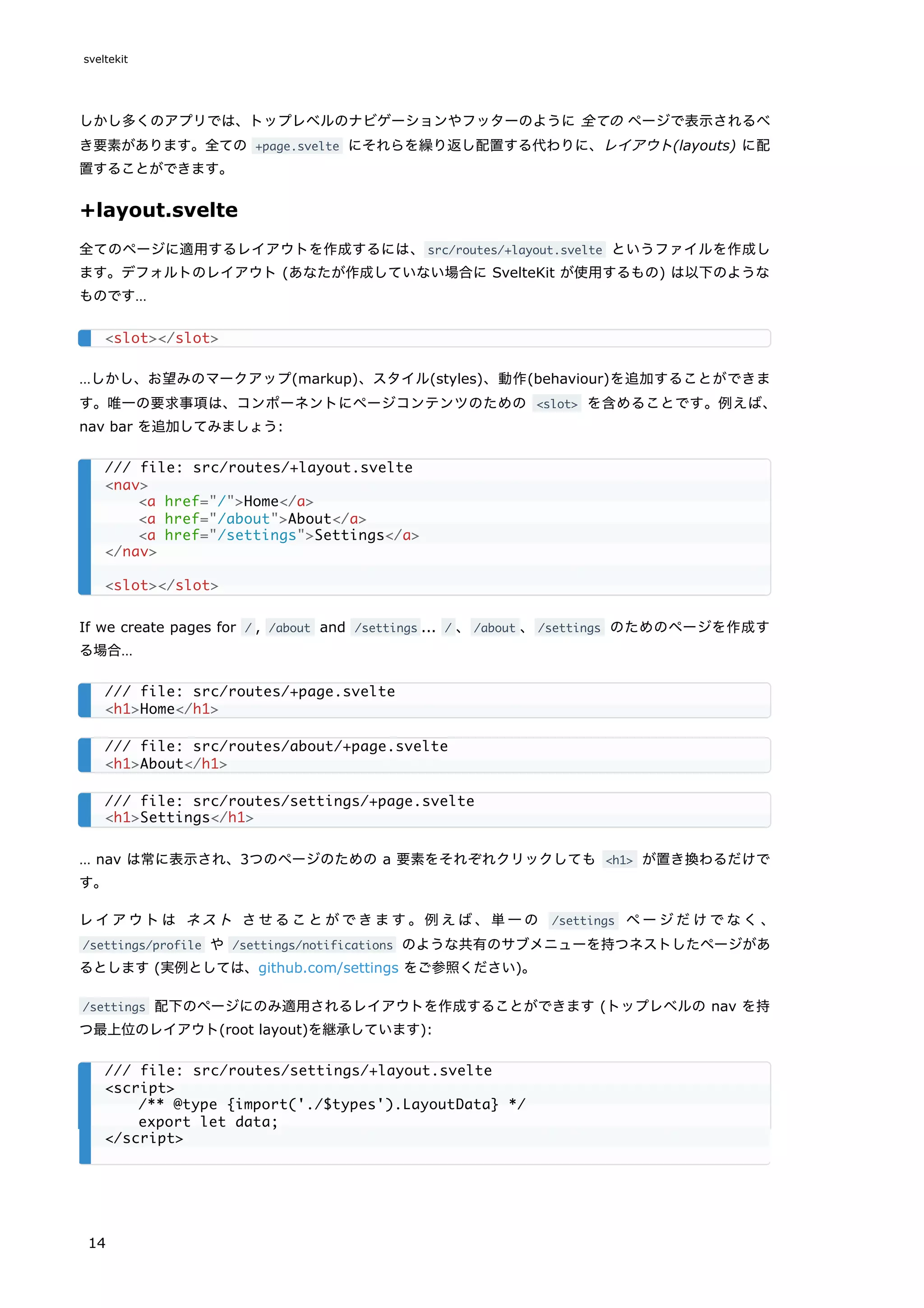 しかし多くのアプリでは、トップレベルのナビゲーションやフッターのように 全ての ページで表示されるべ
き要素があります。全ての +page.svelte にそれらを繰り返し配置する代わりに、レイアウト(layouts) に配
置することができます。
+layout.svelte
全てのページに適用するレイアウトを作成するには、src/routes/+layout.svelte というファイルを作成し
ます。デフォルトのレイアウト (あなたが作成していない場合に SvelteKit が使用するもの) は以下のような
ものです…
…しかし、お望みのマークアップ(markup)、スタイル(styles)、動作(behaviour)を追加することができま
す。唯一の要求事項は、コンポーネントにページコンテンツのための <slot> を含めることです。例えば、
nav bar を追加してみましょう:
If we create pages for / , /about and /settings ... / 、/about 、/settings のためのページを作成す
る場合…
… nav は常に表示され、3つのページのための a 要素をそれぞれクリックしても <h1> が置き換わるだけで
す。
レイアウトは ネスト させることができます。例えば、単一の /settings ページだけでなく、
/settings/profile や /settings/notifications のような共有のサブメニューを持つネストしたページがあ
るとします (実例としては、github.com/settings をご参照ください)。
/settings 配下のページにのみ適用されるレイアウトを作成することができます (トップレベルの nav を持
つ最上位のレイアウト(root layout)を継承しています):
<slot></slot>
/// file: src/routes/+layout.svelte
<nav>
<a href="/">Home</a>
<a href="/about">About</a>
<a href="/settings">Settings</a>
</nav>
<slot></slot>
/// file: src/routes/+page.svelte
<h1>Home</h1>
/// file: src/routes/about/+page.svelte
<h1>About</h1>
/// file: src/routes/settings/+page.svelte
<h1>Settings</h1>
/// file: src/routes/settings/+layout.svelte
<script>
/** @type {import('./$types').LayoutData} */
export let data;
</script>
sveltekit
14
 