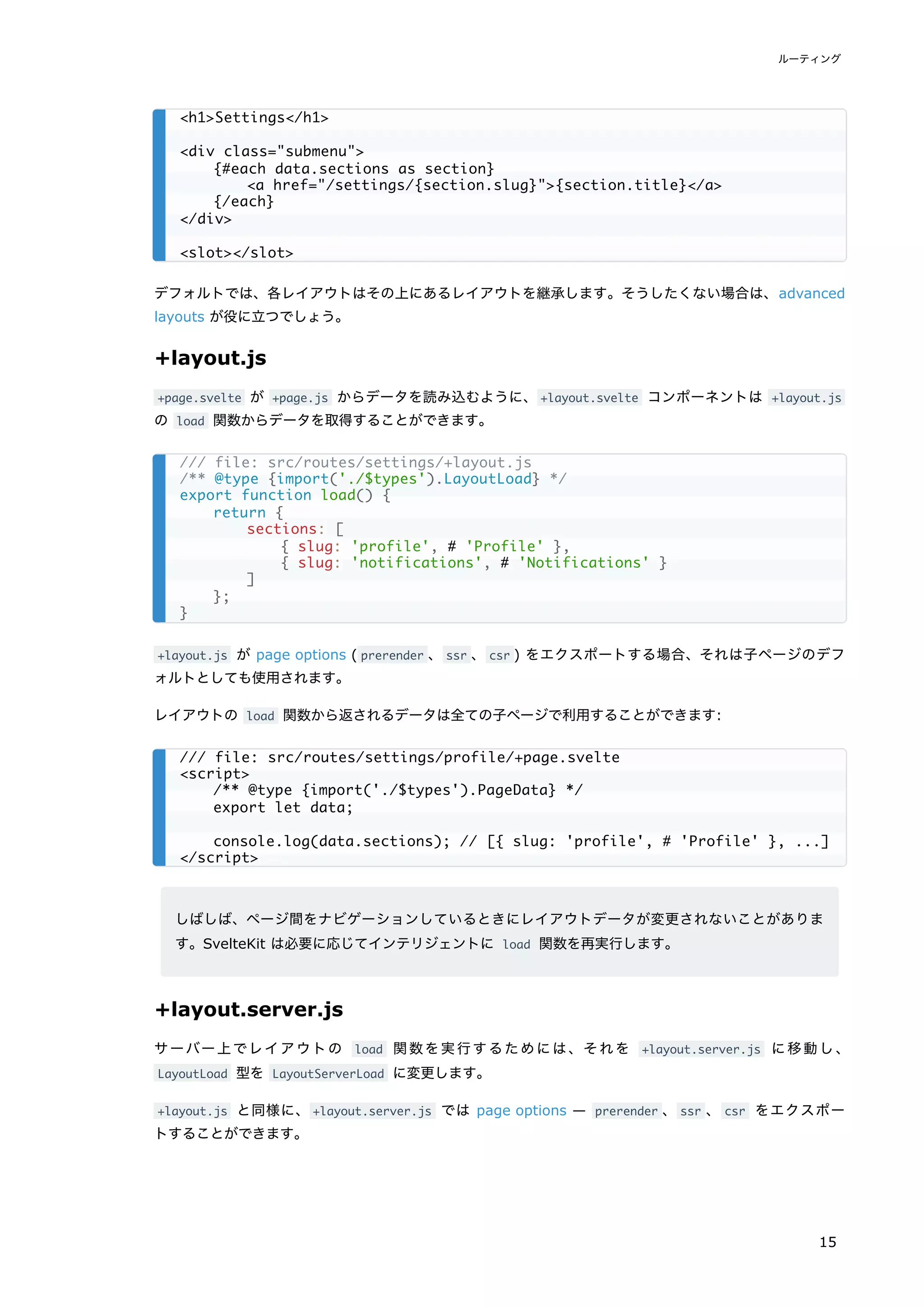 デフォルトでは、各レイアウトはその上にあるレイアウトを継承します。そうしたくない場合は、advanced
layouts が役に立つでしょう。
+layout.js
+page.svelte が +page.js からデータを読み込むように、+layout.svelte コンポーネントは +layout.js
の load 関数からデータを取得することができます。
+layout.js が page options ( prerender 、ssr 、csr ) をエクスポートする場合、それは子ページのデフ
ォルトとしても使用されます。
レイアウトの load 関数から返されるデータは全ての子ページで利用することができます:
しばしば、ページ間をナビゲーションしているときにレイアウトデータが変更されないことがありま
す。SvelteKit は必要に応じてインテリジェントに load 関数を再実行します。
+layout.server.js
サーバー上でレイアウトの load 関数を実行するためには、それを +layout.server.js に移動し、
LayoutLoad 型を LayoutServerLoad に変更します。
+layout.js と同様に、+layout.server.js では page options — prerender 、ssr 、 csr をエクスポー
トすることができます。
<h1>Settings</h1>
<div class="submenu">
{#each data.sections as section}
<a href="/settings/{section.slug}">{section.title}</a>
{/each}
</div>
<slot></slot>
/// file: src/routes/settings/+layout.js
/** @type {import('./$types').LayoutLoad} */
export function load() {
return {
sections: [
{ slug: 'profile', # 'Profile' },
{ slug: 'notifications', # 'Notifications' }
]
};
}
/// file: src/routes/settings/profile/+page.svelte
<script>
/** @type {import('./$types').PageData} */
export let data;
console.log(data.sections); // [{ slug: 'profile', # 'Profile' }, ...]
</script>
ルーティング
15
 