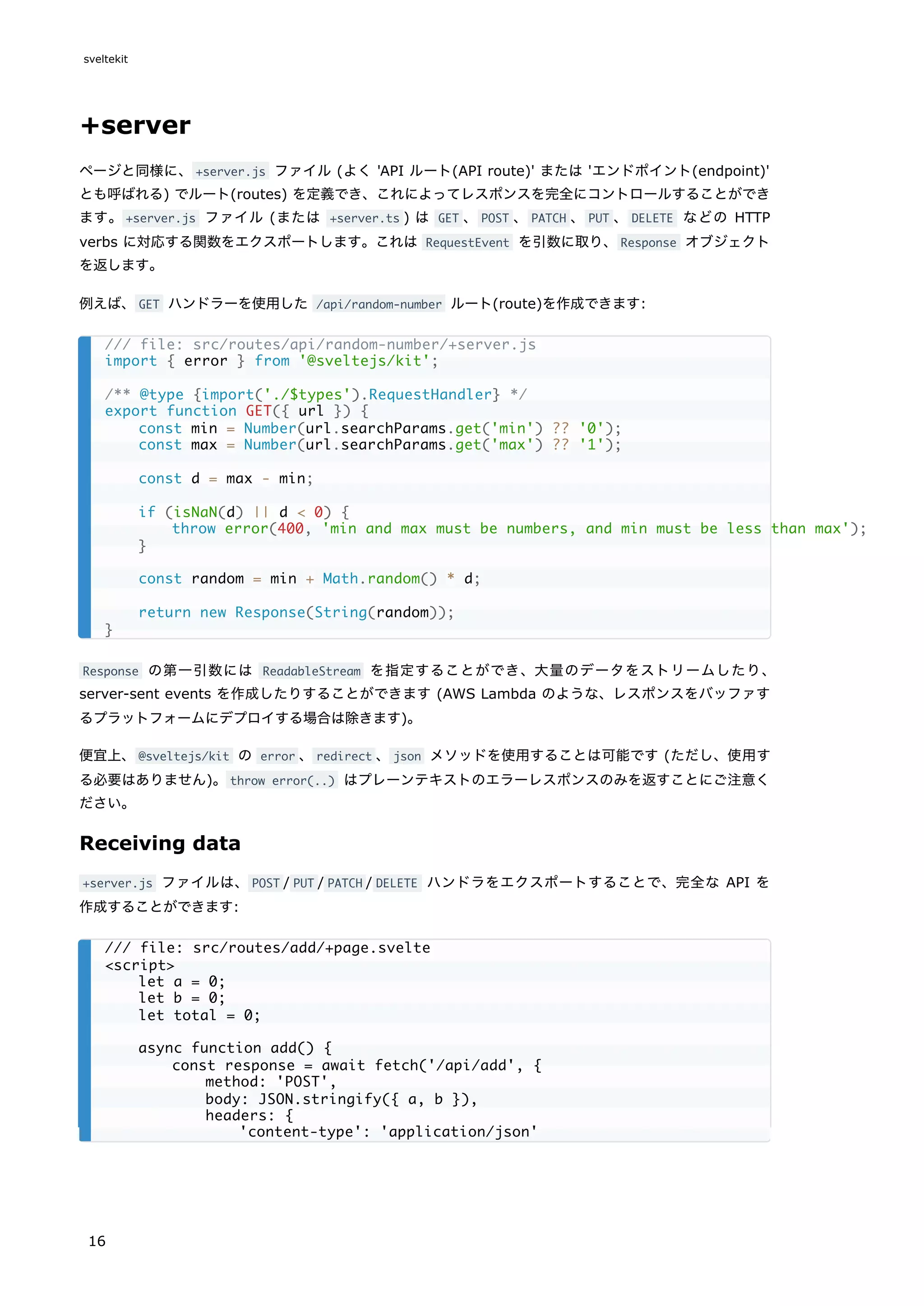 +server
ページと同様に、+server.js ファイル (よく 'API ルート(API route)' または 'エンドポイント(endpoint)'
とも呼ばれる) でルート(routes) を定義でき、これによってレスポンスを完全にコントロールすることができ
ます。+server.js ファイル (または +server.ts ) は GET 、POST 、PATCH 、PUT 、DELETE などの HTTP
verbs に対応する関数をエクスポートします。これは RequestEvent を引数に取り、Response オブジェクト
を返します。
例えば、GET ハンドラーを使用した /api/random-number ルート(route)を作成できます:
Response の第一引数には ReadableStream を指定することができ、大量のデータをストリームしたり、
server-sent events を作成したりすることができます (AWS Lambda のような、レスポンスをバッファす
るプラットフォームにデプロイする場合は除きます)。
便宜上、@sveltejs/kit の error 、redirect 、json メソッドを使用することは可能です (ただし、使用す
る必要はありません)。throw error(..) はプレーンテキストのエラーレスポンスのみを返すことにご注意く
ださい。
Receiving data
+server.js ファイルは、POST / PUT / PATCH / DELETE ハンドラをエクスポートすることで、完全な API を
作成することができます:
/// file: src/routes/api/random-number/+server.js
import { error } from '@sveltejs/kit';
/** @type {import('./$types').RequestHandler} */
export function GET({ url }) {
const min = Number(url.searchParams.get('min') ?? '0');
const max = Number(url.searchParams.get('max') ?? '1');
const d = max - min;
if (isNaN(d) || d < 0) {
throw error(400, 'min and max must be numbers, and min must be less than max');
}
const random = min + Math.random() * d;
return new Response(String(random));
}
/// file: src/routes/add/+page.svelte
<script>
let a = 0;
let b = 0;
let total = 0;
async function add() {
const response = await fetch('/api/add', {
method: 'POST',
body: JSON.stringify({ a, b }),
headers: {
'content-type': 'application/json'
sveltekit
16
 