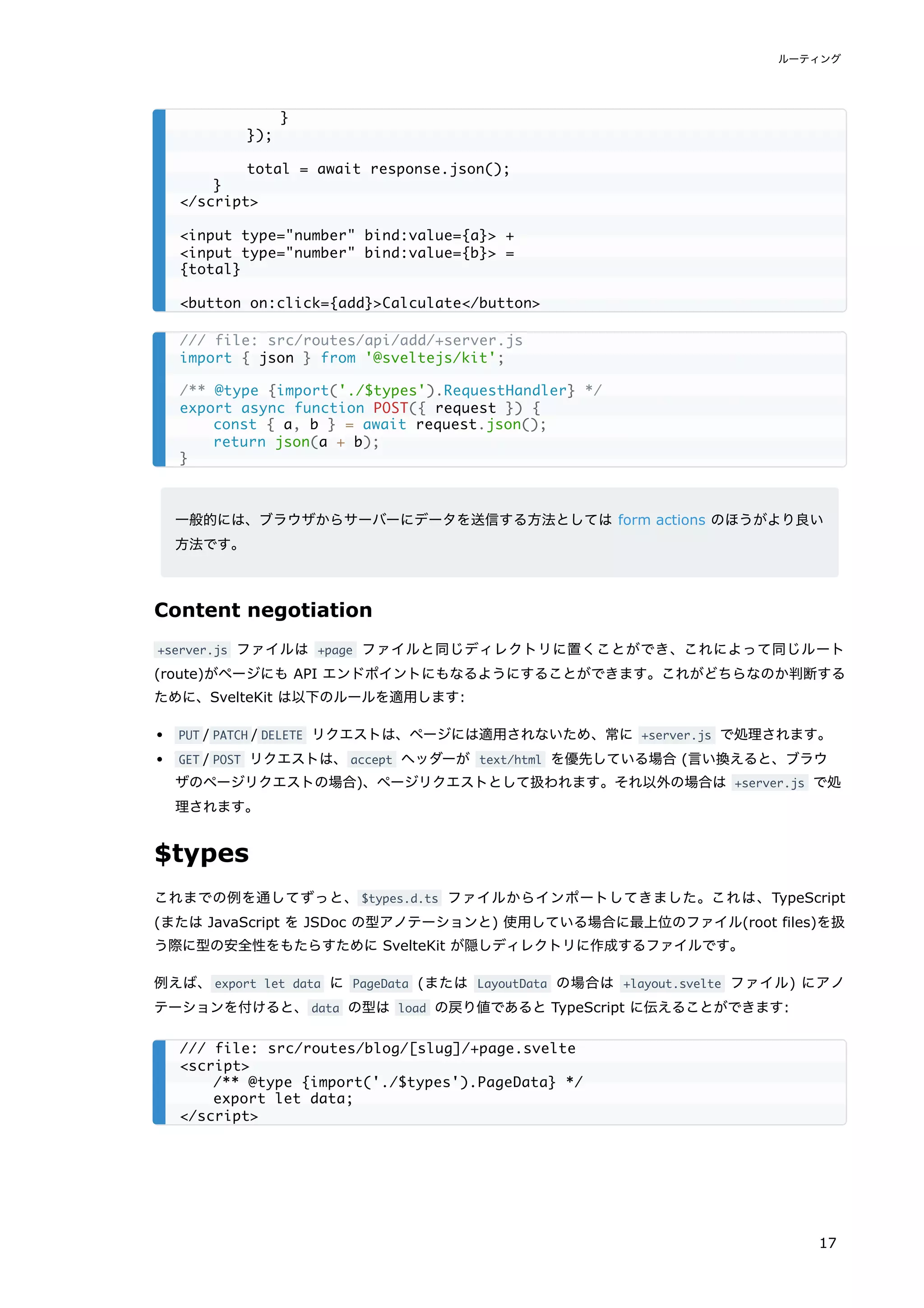 一般的には、ブラウザからサーバーにデータを送信する方法としては form actions のほうがより良い
方法です。
Content negotiation
+server.js ファイルは +page ファイルと同じディレクトリに置くことができ、これによって同じルート
(route)がページにも API エンドポイントにもなるようにすることができます。これがどちらなのか判断する
ために、SvelteKit は以下のルールを適用します:
PUT / PATCH / DELETE リクエストは、ページには適用されないため、常に +server.js で処理されます。
GET / POST リクエストは、accept ヘッダーが text/html を優先している場合 (言い換えると、ブラウ
ザのページリクエストの場合)、ページリクエストとして扱われます。それ以外の場合は +server.js で処
理されます。
$types
これまでの例を通してずっと、$types.d.ts ファイルからインポートしてきました。これは、TypeScript
(または JavaScript を JSDoc の型アノテーションと) 使用している場合に最上位のファイル(root files)を扱
う際に型の安全性をもたらすために SvelteKit が隠しディレクトリに作成するファイルです。
例えば、export let data に PageData (または LayoutData の場合は +layout.svelte ファイル) にアノ
テーションを付けると、data の型は load の戻り値であると TypeScript に伝えることができます:
}
});
total = await response.json();
}
</script>
<input type="number" bind:value={a}> +
<input type="number" bind:value={b}> =
{total}
<button on:click={add}>Calculate</button>
/// file: src/routes/api/add/+server.js
import { json } from '@sveltejs/kit';
/** @type {import('./$types').RequestHandler} */
export async function POST({ request }) {
const { a, b } = await request.json();
return json(a + b);
}
/// file: src/routes/blog/[slug]/+page.svelte
<script>
/** @type {import('./$types').PageData} */
export let data;
</script>
ルーティング
17
 