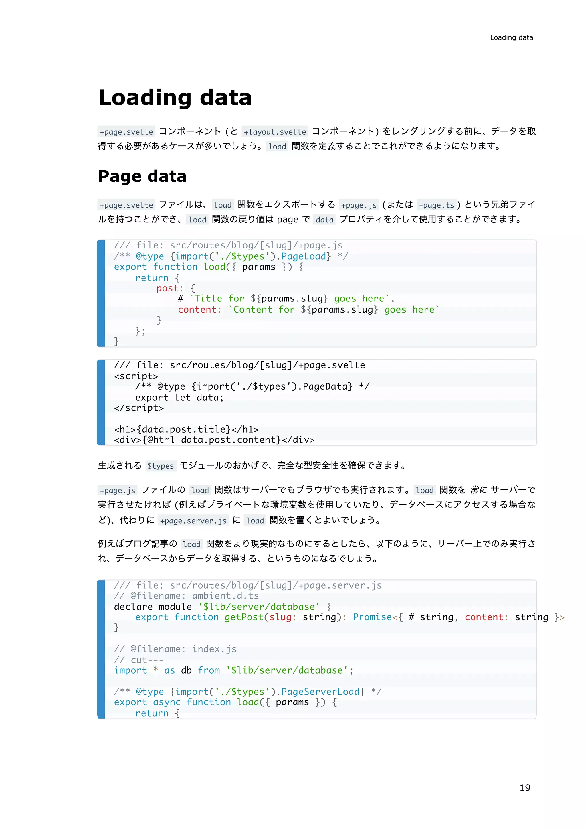 Loading data
+page.svelte コンポーネント (と +layout.svelte コンポーネント) をレンダリングする前に、データを取
得する必要があるケースが多いでしょう。load 関数を定義することでこれができるようになります。
Page data
+page.svelte ファイルは、load 関数をエクスポートする +page.js (または +page.ts ) という兄弟ファイ
ルを持つことができ、load 関数の戻り値は page で data プロパティを介して使用することができます。
生成される $types モジュールのおかげで、完全な型安全性を確保できます。
+page.js ファイルの load 関数はサーバーでもブラウザでも実行されます。load 関数を 常に サーバーで
実行させたければ (例えばプライベートな環境変数を使用していたり、データベースにアクセスする場合な
ど)、代わりに +page.server.js に load 関数を置くとよいでしょう。
例えばブログ記事の load 関数をより現実的なものにするとしたら、以下のように、サーバー上でのみ実行さ
れ、データベースからデータを取得する、というものになるでしょう。
/// file: src/routes/blog/[slug]/+page.js
/** @type {import('./$types').PageLoad} */
export function load({ params }) {
return {
post: {
# `Title for ${params.slug} goes here`,
content: `Content for ${params.slug} goes here`
}
};
}
/// file: src/routes/blog/[slug]/+page.svelte
<script>
/** @type {import('./$types').PageData} */
export let data;
</script>
<h1>{data.post.title}</h1>
<div>{@html data.post.content}</div>
/// file: src/routes/blog/[slug]/+page.server.js
// @filename: ambient.d.ts
declare module '$lib/server/database' {
export function getPost(slug: string): Promise<{ # string, content: string }>
}
// @filename: index.js
// cut---
import * as db from '$lib/server/database';
/** @type {import('./$types').PageServerLoad} */
export async function load({ params }) {
return {
Loading data
19
 