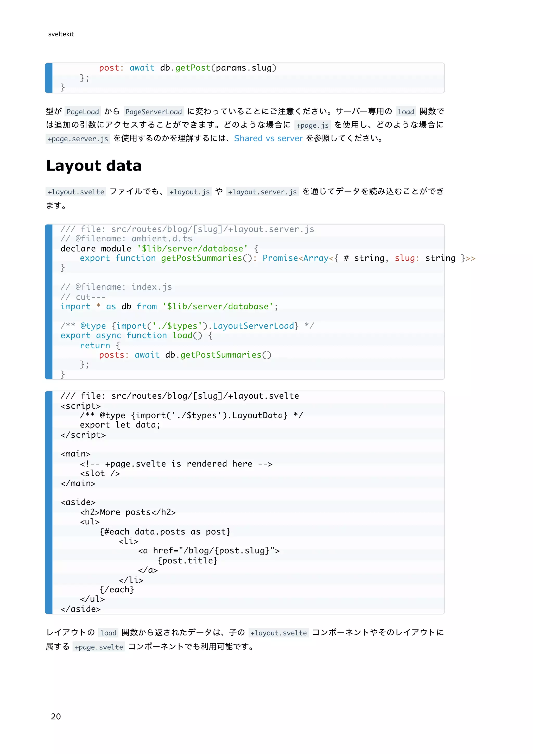 型が PageLoad から PageServerLoad に変わっていることにご注意ください。サーバー専用の load 関数で
は追加の引数にアクセスすることができます。どのような場合に +page.js を使用し、どのような場合に
+page.server.js を使用するのかを理解するには、Shared vs server を参照してください。
Layout data
+layout.svelte ファイルでも、+layout.js や +layout.server.js を通じてデータを読み込むことができ
ます。
レイアウトの load 関数から返されたデータは、子の +layout.svelte コンポーネントやそのレイアウトに
属する +page.svelte コンポーネントでも利用可能です。
post: await db.getPost(params.slug)
};
}
/// file: src/routes/blog/[slug]/+layout.server.js
// @filename: ambient.d.ts
declare module '$lib/server/database' {
export function getPostSummaries(): Promise<Array<{ # string, slug: string }>>
}
// @filename: index.js
// cut---
import * as db from '$lib/server/database';
/** @type {import('./$types').LayoutServerLoad} */
export async function load() {
return {
posts: await db.getPostSummaries()
};
}
/// file: src/routes/blog/[slug]/+layout.svelte
<script>
/** @type {import('./$types').LayoutData} */
export let data;
</script>
<main>
<!-- +page.svelte is rendered here -->
<slot />
</main>
<aside>
<h2>More posts</h2>
<ul>
{#each data.posts as post}
<li>
<a href="/blog/{post.slug}">
{post.title}
</a>
</li>
{/each}
</ul>
</aside>
sveltekit
20
 