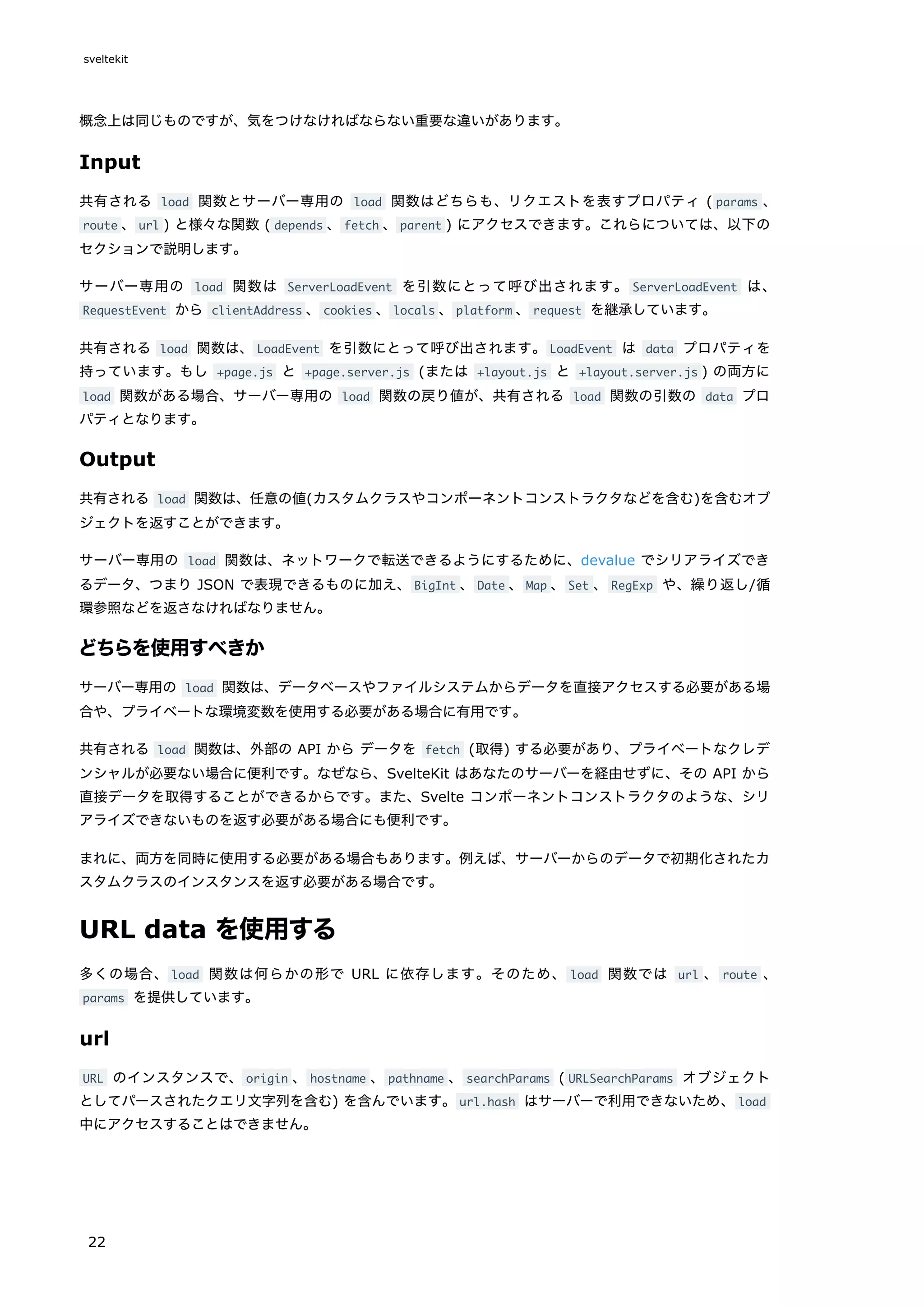概念上は同じものですが、気をつけなければならない重要な違いがあります。
Input
共有される load 関数とサーバー専用の load 関数はどちらも、リクエストを表すプロパティ ( params 、
route 、url ) と様々な関数 ( depends 、fetch 、parent ) にアクセスできます。これらについては、以下の
セクションで説明します。
サーバー専用の load 関数は ServerLoadEvent を引数にとって呼び出されます。 ServerLoadEvent は、
RequestEvent から clientAddress 、cookies 、locals 、platform 、request を継承しています。
共有される load 関数は、LoadEvent を引数にとって呼び出されます。LoadEvent は data プロパティを
持っています。もし +page.js と +page.server.js (または +layout.js と +layout.server.js ) の両方に
load 関数がある場合、サーバー専用の load 関数の戻り値が、共有される load 関数の引数の data プロ
パティとなります。
Output
共有される load 関数は、任意の値(カスタムクラスやコンポーネントコンストラクタなどを含む)を含むオブ
ジェクトを返すことができます。
サーバー専用の load 関数は、ネットワークで転送できるようにするために、devalue でシリアライズでき
るデータ、つまり JSON で表現できるものに加え、BigInt 、Date 、Map 、Set 、RegExp や、繰り返し/循
環参照などを返さなければなりません。
どちらを使用すべきか
サーバー専用の load 関数は、データベースやファイルシステムからデータを直接アクセスする必要がある場
合や、プライベートな環境変数を使用する必要がある場合に有用です。
共有される load 関数は、外部の API から データを fetch (取得) する必要があり、プライベートなクレデ
ンシャルが必要ない場合に便利です。なぜなら、SvelteKit はあなたのサーバーを経由せずに、その API から
直接データを取得することができるからです。また、Svelte コンポーネントコンストラクタのような、シリ
アライズできないものを返す必要がある場合にも便利です。
まれに、両方を同時に使用する必要がある場合もあります。例えば、サーバーからのデータで初期化されたカ
スタムクラスのインスタンスを返す必要がある場合です。
URL data を使用する
多くの場合、load 関数は何らかの形で URL に依存します。そのため、 load 関数では url 、 route 、
params を提供しています。
url
URL のインスタンスで、origin 、hostname 、pathname 、searchParams ( URLSearchParams オブジェクト
としてパースされたクエリ文字列を含む) を含んでいます。url.hash はサーバーで利用できないため、load
中にアクセスすることはできません。
sveltekit
22
 
