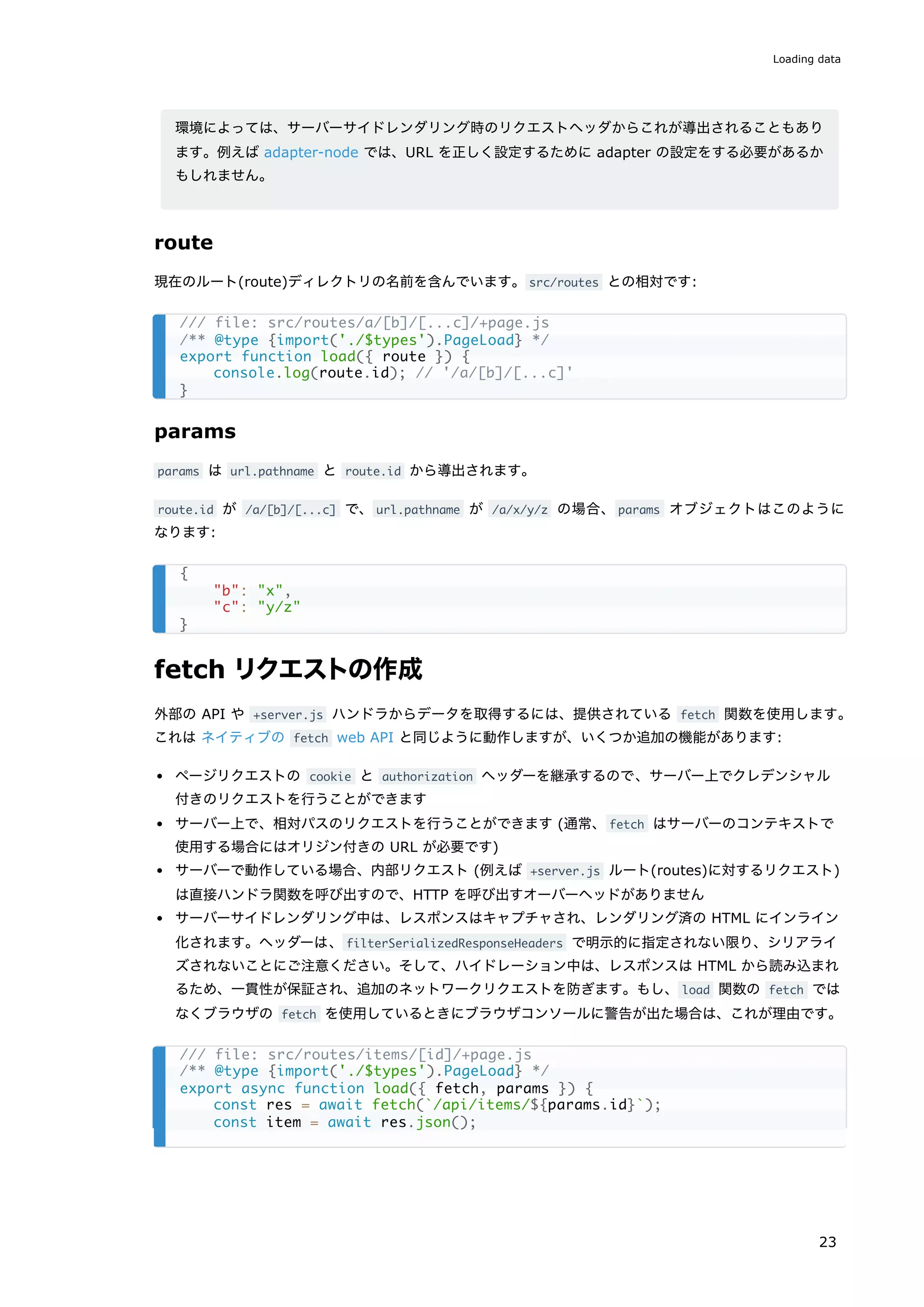 環境によっては、サーバーサイドレンダリング時のリクエストヘッダからこれが導出されることもあり
ます。例えば adapter-node では、URL を正しく設定するために adapter の設定をする必要があるか
もしれません。
route
現在のルート(route)ディレクトリの名前を含んでいます。src/routes との相対です:
params
params は url.pathname と route.id から導出されます。
route.id が /a/[b]/[...c] で、url.pathname が /a/x/y/z の場合、params オブジェクトはこのように
なります:
fetch リクエストの作成
外部の API や +server.js ハンドラからデータを取得するには、提供されている fetch 関数を使用します。
これは ネイティブの fetch web API と同じように動作しますが、いくつか追加の機能があります:
ページリクエストの cookie と authorization ヘッダーを継承するので、サーバー上でクレデンシャル
付きのリクエストを行うことができます
サーバー上で、相対パスのリクエストを行うことができます (通常、fetch はサーバーのコンテキストで
使用する場合にはオリジン付きの URL が必要です)
サーバーで動作している場合、内部リクエスト (例えば +server.js ルート(routes)に対するリクエスト)
は直接ハンドラ関数を呼び出すので、HTTP を呼び出すオーバーヘッドがありません
サーバーサイドレンダリング中は、レスポンスはキャプチャされ、レンダリング済の HTML にインライン
化されます。ヘッダーは、filterSerializedResponseHeaders で明示的に指定されない限り、シリアライ
ズされないことにご注意ください。そして、ハイドレーション中は、レスポンスは HTML から読み込まれ
るため、一貫性が保証され、追加のネットワークリクエストを防ぎます。もし、load 関数の fetch では
なくブラウザの fetch を使用しているときにブラウザコンソールに警告が出た場合は、これが理由です。
/// file: src/routes/a/[b]/[...c]/+page.js
/** @type {import('./$types').PageLoad} */
export function load({ route }) {
console.log(route.id); // '/a/[b]/[...c]'
}
{
"b": "x",
"c": "y/z"
}
/// file: src/routes/items/[id]/+page.js
/** @type {import('./$types').PageLoad} */
export async function load({ fetch, params }) {
const res = await fetch(`/api/items/${params.id}`);
const item = await res.json();
Loading data
23
 