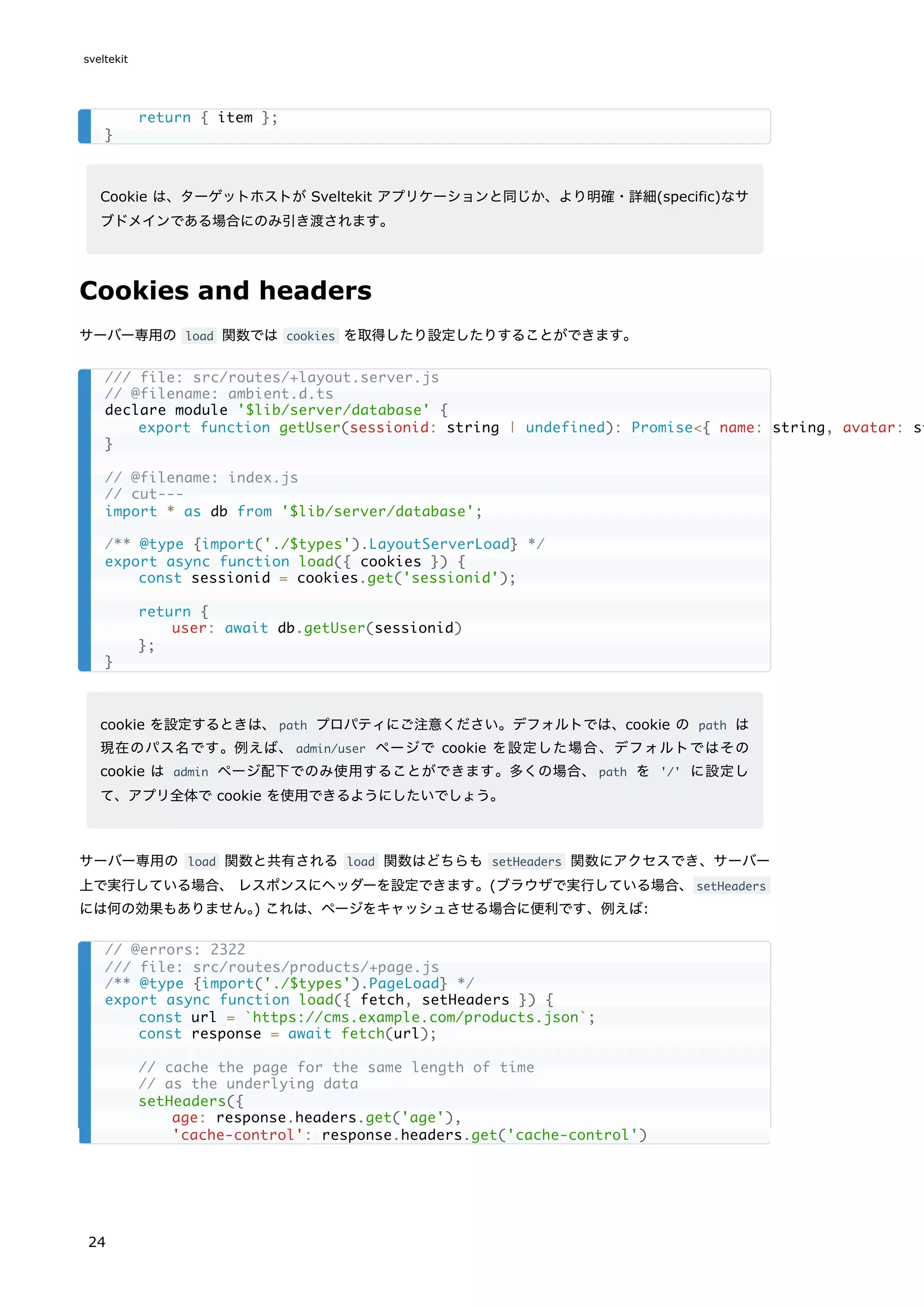 Cookie は、ターゲットホストが Sveltekit アプリケーションと同じか、より明確・詳細(specific)なサ
ブドメインである場合にのみ引き渡されます。
Cookies and headers
サーバー専用の load 関数では cookies を取得したり設定したりすることができます。
cookie を設定するときは、path プロパティにご注意ください。デフォルトでは、cookie の path は
現在のパス名です。例えば、admin/user ページで cookie を設定した場合、デフォルトではその
cookie は admin ページ配下でのみ使用することができます。多くの場合、path を '/' に設定し
て、アプリ全体で cookie を使用できるようにしたいでしょう。
サーバー専用の load 関数と共有される load 関数はどちらも setHeaders 関数にアクセスでき、サーバー
上で実行している場合、 レスポンスにヘッダーを設定できます。(ブラウザで実行している場合、setHeaders
には何の効果もありません。
) これは、ページをキャッシュさせる場合に便利です、例えば:
return { item };
}
/// file: src/routes/+layout.server.js
// @filename: ambient.d.ts
declare module '$lib/server/database' {
export function getUser(sessionid: string | undefined): Promise<{ name: string, avatar: st
}
// @filename: index.js
// cut---
import * as db from '$lib/server/database';
/** @type {import('./$types').LayoutServerLoad} */
export async function load({ cookies }) {
const sessionid = cookies.get('sessionid');
return {
user: await db.getUser(sessionid)
};
}
// @errors: 2322
/// file: src/routes/products/+page.js
/** @type {import('./$types').PageLoad} */
export async function load({ fetch, setHeaders }) {
const url = `https://cms.example.com/products.json`;
const response = await fetch(url);
// cache the page for the same length of time
// as the underlying data
setHeaders({
age: response.headers.get('age'),
'cache-control': response.headers.get('cache-control')
sveltekit
24
 