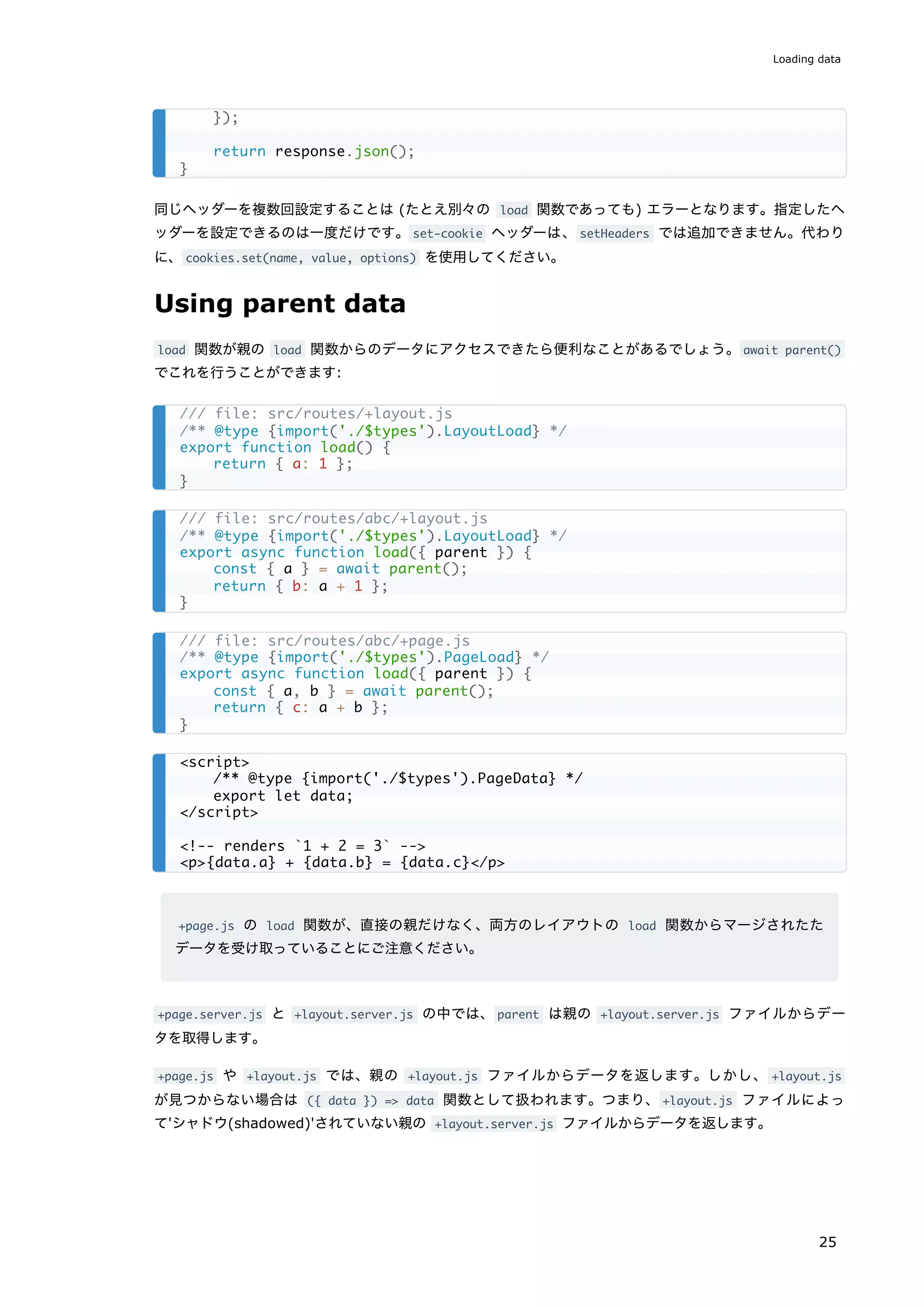 同じヘッダーを複数回設定することは (たとえ別々の load 関数であっても) エラーとなります。指定したヘ
ッダーを設定できるのは一度だけです。set-cookie ヘッダーは、setHeaders では追加できません。代わり
に、cookies.set(name, value, options) を使用してください。
Using parent data
load 関数が親の load 関数からのデータにアクセスできたら便利なことがあるでしょう。await parent()
でこれを行うことができます:
+page.js の load 関数が、直接の親だけなく、両方のレイアウトの load 関数からマージされたた
データを受け取っていることにご注意ください。
+page.server.js と +layout.server.js の中では、parent は親の +layout.server.js ファイルからデー
タを取得します。
+page.js や +layout.js では、親の +layout.js ファイルからデータを返します。しかし、 +layout.js
が見つからない場合は ({ data }) => data 関数として扱われます。つまり、+layout.js ファイルによっ
て'シャドウ(shadowed)'されていない親の +layout.server.js ファイルからデータを返します。
});
return response.json();
}
/// file: src/routes/+layout.js
/** @type {import('./$types').LayoutLoad} */
export function load() {
return { a: 1 };
}
/// file: src/routes/abc/+layout.js
/** @type {import('./$types').LayoutLoad} */
export async function load({ parent }) {
const { a } = await parent();
return { b: a + 1 };
}
/// file: src/routes/abc/+page.js
/** @type {import('./$types').PageLoad} */
export async function load({ parent }) {
const { a, b } = await parent();
return { c: a + b };
}
<script>
/** @type {import('./$types').PageData} */
export let data;
</script>
<!-- renders `1 + 2 = 3` -->
<p>{data.a} + {data.b} = {data.c}</p>
Loading data
25
 