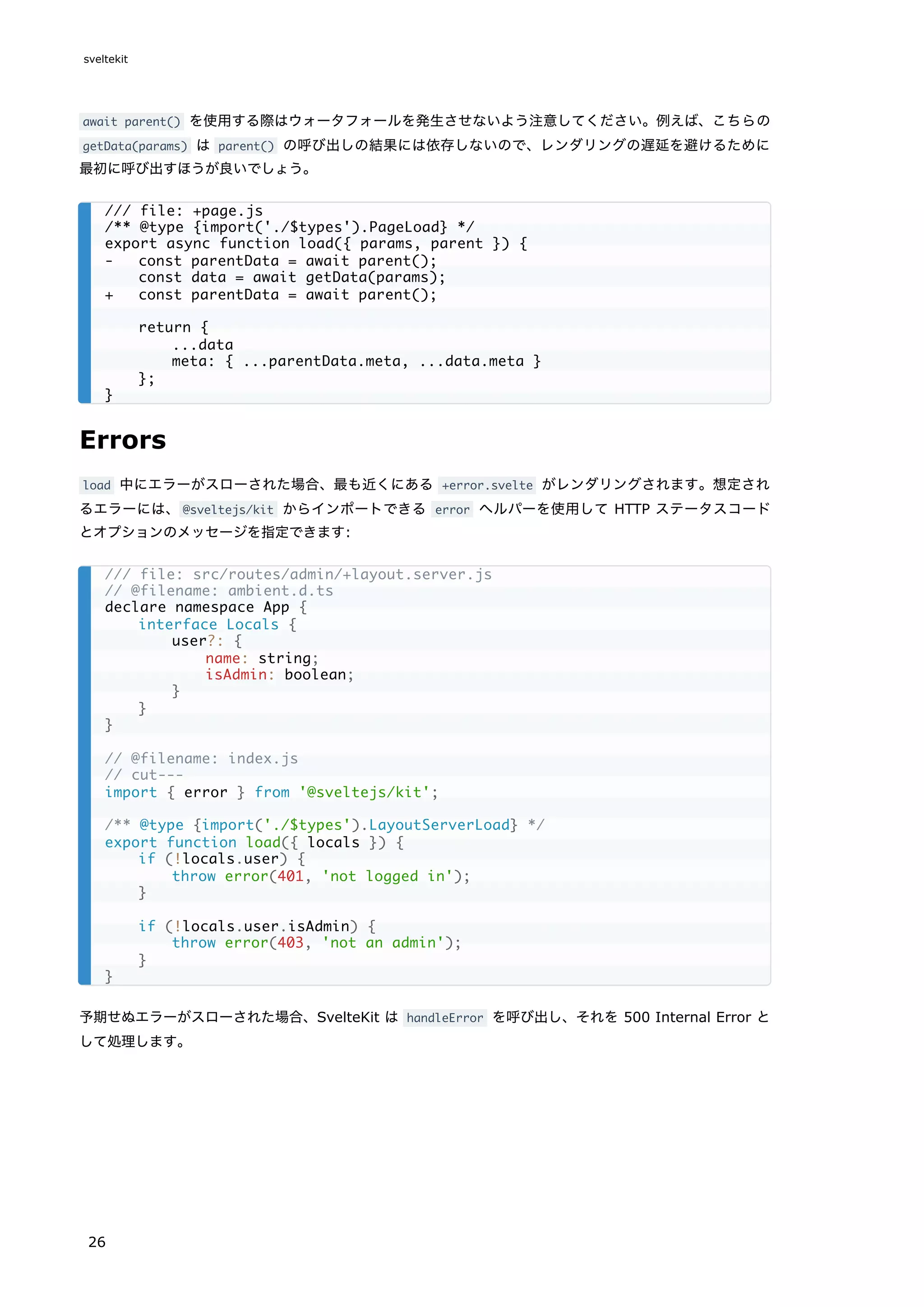 await parent() を使用する際はウォータフォールを発生させないよう注意してください。例えば、こちらの
getData(params) は parent() の呼び出しの結果には依存しないので、レンダリングの遅延を避けるために
最初に呼び出すほうが良いでしょう。
Errors
load 中にエラーがスローされた場合、最も近くにある +error.svelte がレンダリングされます。想定され
るエラーには、@sveltejs/kit からインポートできる error ヘルパーを使用して HTTP ステータスコード
とオプションのメッセージを指定できます:
予期せぬエラーがスローされた場合、SvelteKit は handleError を呼び出し、それを 500 Internal Error と
して処理します。
/// file: +page.js
/** @type {import('./$types').PageLoad} */
export async function load({ params, parent }) {
- const parentData = await parent();
const data = await getData(params);
+ const parentData = await parent();
return {
...data
meta: { ...parentData.meta, ...data.meta }
};
}
/// file: src/routes/admin/+layout.server.js
// @filename: ambient.d.ts
declare namespace App {
interface Locals {
user?: {
name: string;
isAdmin: boolean;
}
}
}
// @filename: index.js
// cut---
import { error } from '@sveltejs/kit';
/** @type {import('./$types').LayoutServerLoad} */
export function load({ locals }) {
if (!locals.user) {
throw error(401, 'not logged in');
}
if (!locals.user.isAdmin) {
throw error(403, 'not an admin');
}
}
sveltekit
26
 