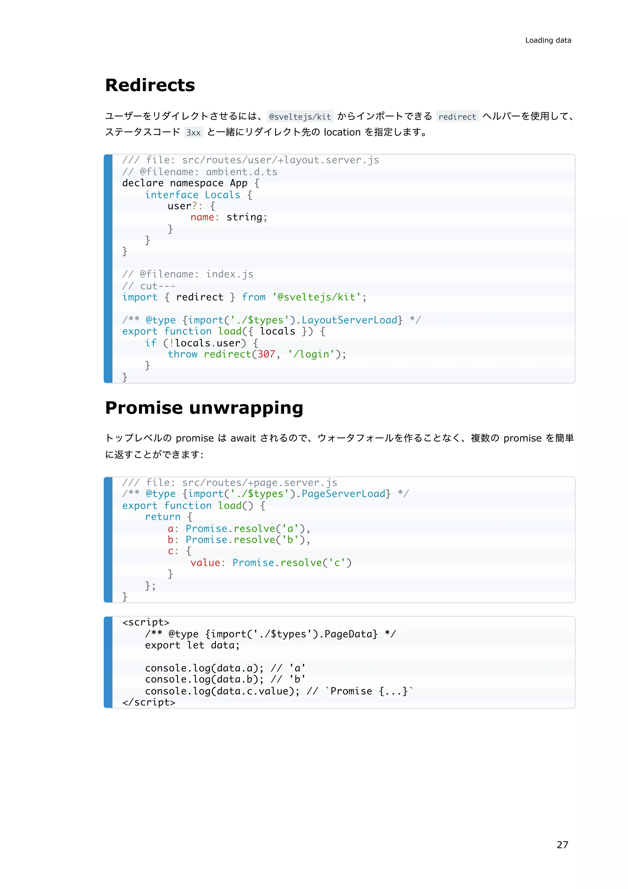 Redirects
ユーザーをリダイレクトさせるには、@sveltejs/kit からインポートできる redirect ヘルパーを使用して、
ステータスコード 3xx と一緒にリダイレクト先の location を指定します。
Promise unwrapping
トップレベルの promise は await されるので、ウォータフォールを作ることなく、複数の promise を簡単
に返すことができます:
/// file: src/routes/user/+layout.server.js
// @filename: ambient.d.ts
declare namespace App {
interface Locals {
user?: {
name: string;
}
}
}
// @filename: index.js
// cut---
import { redirect } from '@sveltejs/kit';
/** @type {import('./$types').LayoutServerLoad} */
export function load({ locals }) {
if (!locals.user) {
throw redirect(307, '/login');
}
}
/// file: src/routes/+page.server.js
/** @type {import('./$types').PageServerLoad} */
export function load() {
return {
a: Promise.resolve('a'),
b: Promise.resolve('b'),
c: {
value: Promise.resolve('c')
}
};
}
<script>
/** @type {import('./$types').PageData} */
export let data;
console.log(data.a); // 'a'
console.log(data.b); // 'b'
console.log(data.c.value); // `Promise {...}`
</script>
Loading data
27
 