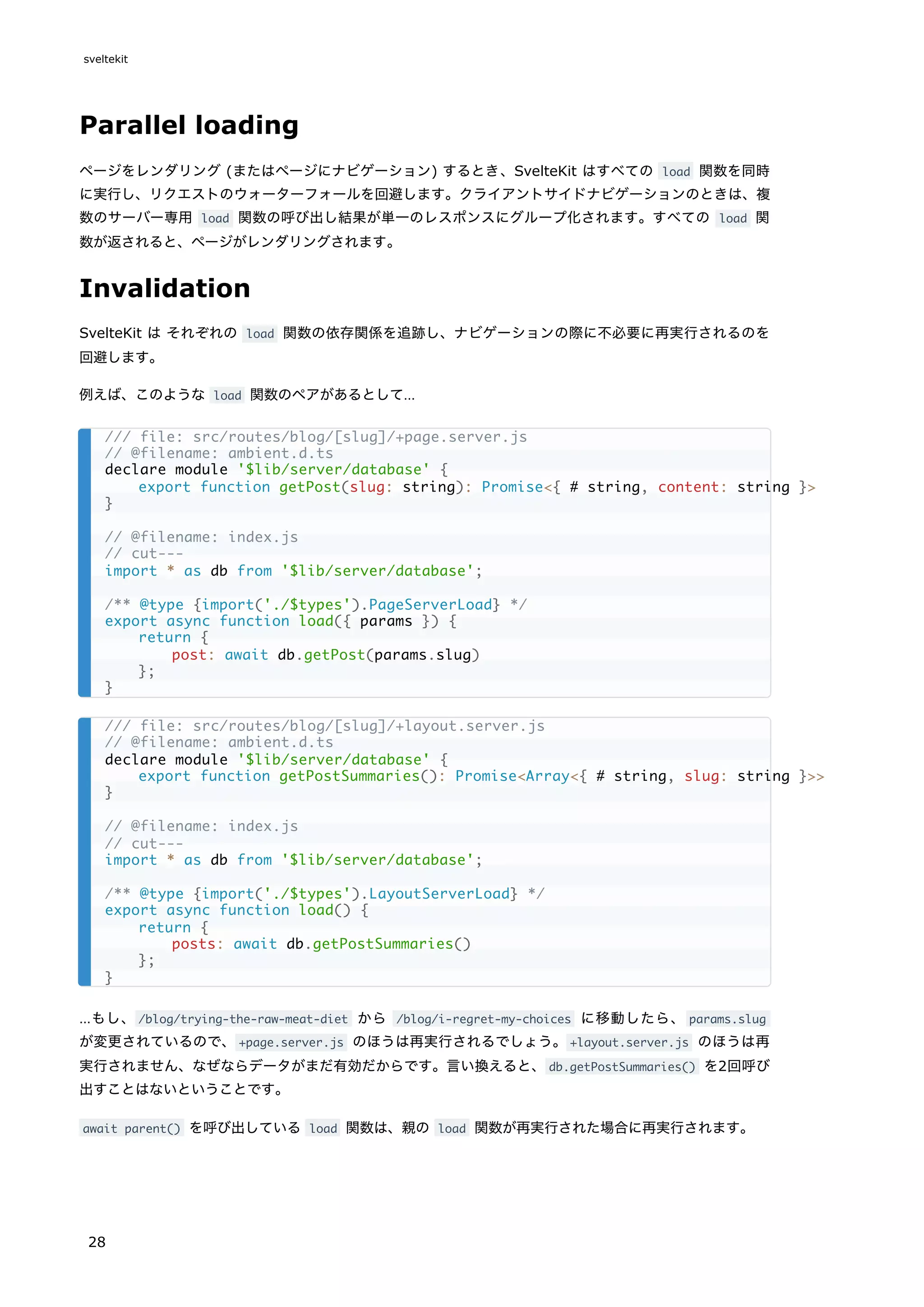 Parallel loading
ページをレンダリング (またはページにナビゲーション) するとき、SvelteKit はすべての load 関数を同時
に実行し、リクエストのウォーターフォールを回避します。クライアントサイドナビゲーションのときは、複
数のサーバー専用 load 関数の呼び出し結果が単一のレスポンスにグループ化されます。すべての load 関
数が返されると、ページがレンダリングされます。
Invalidation
SvelteKit は それぞれの load 関数の依存関係を追跡し、ナビゲーションの際に不必要に再実行されるのを
回避します。
例えば、このような load 関数のペアがあるとして…
…もし、/blog/trying-the-raw-meat-diet から /blog/i-regret-my-choices に移動したら、 params.slug
が変更されているので、+page.server.js のほうは再実行されるでしょう。+layout.server.js のほうは再
実行されません、なぜならデータがまだ有効だからです。言い換えると、db.getPostSummaries() を2回呼び
出すことはないということです。
await parent() を呼び出している load 関数は、親の load 関数が再実行された場合に再実行されます。
/// file: src/routes/blog/[slug]/+page.server.js
// @filename: ambient.d.ts
declare module '$lib/server/database' {
export function getPost(slug: string): Promise<{ # string, content: string }>
}
// @filename: index.js
// cut---
import * as db from '$lib/server/database';
/** @type {import('./$types').PageServerLoad} */
export async function load({ params }) {
return {
post: await db.getPost(params.slug)
};
}
/// file: src/routes/blog/[slug]/+layout.server.js
// @filename: ambient.d.ts
declare module '$lib/server/database' {
export function getPostSummaries(): Promise<Array<{ # string, slug: string }>>
}
// @filename: index.js
// cut---
import * as db from '$lib/server/database';
/** @type {import('./$types').LayoutServerLoad} */
export async function load() {
return {
posts: await db.getPostSummaries()
};
}
sveltekit
28
 